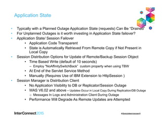 Application State
• Typically with a Planned Outage Application State (requests) Can Be “Drained”
• For Unplanned Outages is it worth investing in Application State failover?
• Application State/ Session Failover
• Application Code Transparent
• State is Automatically Retrieved From Remote Copy if Not Present in
Local Copy
• Session Distribution Options for Update of Remote/Backup Session Object
• Time Based Write (default of 10 seconds)
– Employ "NoAffinitySwitchBack” custom property when using TBW
• At End of the Servlet Service Method
• Manually (Requires Use of IBM Extension to HttpSession )
• Session Manager is Distribution Client
• No Application Visibility to DB or Replicator/Session Outage
• WAS V6.02 and above - Updates Occur in Local Copy During Replication/DB Outage
o Messages In Logs and Administration Client During Outage
• Performance Will Degrade As Remote Updates are Attempted
 