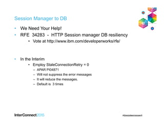 Session Manager to DB
• We Need Your Help!
• RFE 34283 - HTTP Session manager DB resiliency
• Vote at http://www.ibm.com/developerworks/rfe/
• In the Interim
• Employ StaleConnectionRetry = 0
– APAR PI04871
– Will not suppress the error messages
– It will reduce the messages.
– Default is 3 times
 