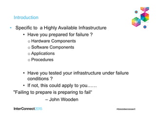 Introduction
• Specific to a Highly Available Infrastructure
• Have you prepared for failure ?
o Hardware Components
o Software Components
o Applications
o Procedures
• Have you tested your infrastructure under failure
conditions ?
• If not, this could apply to you……
"Failing to prepare is preparing to fail“
– John Wooden
 