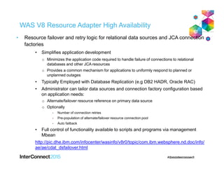 WAS V8 Resource Adapter High Availability
• Resource failover and retry logic for relational data sources and JCA connection
factories
• Simplifies application development
o Minimizes the application code required to handle failure of connections to relational
databases and other JCA resources
o Provides a common mechanism for applications to uniformly respond to planned or
unplanned outages
• Typically Employed with Database Replication (e.g DB2 HADR, Oracle RAC)
• Administrator can tailor data sources and connection factory configuration based
on application needs:
o Alternate/failover resource reference on primary data source
o Optionally
• Number of connection retries
• Pre-population of alternate/failover resource connection pool
• Auto failback
• Full control of functionality available to scripts and programs via management
Mbean
http://pic.dhe.ibm.com/infocenter/wasinfo/v8r0/topic/com.ibm.websphere.nd.doc/info/
ae/ae/cdat_dsfailover.html
 