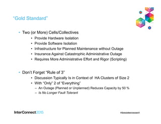 “Gold Standard”
• Two (or More) Cells/Collectives
• Provide Hardware Isolation
• Provide Software Isolation
• Infrastructure for Planned Maintenance without Outage
• Insurance Against Catastrophic Administrative Outage
• Requires More Administrative Effort and Rigor (Scripting)
• Don’t Forget “Rule of 3”
• Discussion Typically Is in Context of HA Clusters of Size 2
• With “Only” 2 of “Everything”
– An Outage (Planned or Unplanned) Reduces Capacity by 50 %
– Is No Longer Fault Tolerant
 