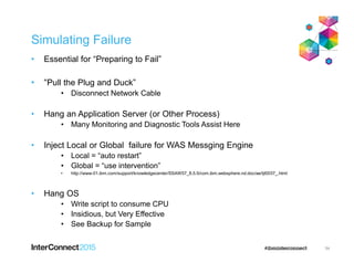 Simulating Failure
• Essential for “Preparing to Fail”
• “Pull the Plug and Duck”
• Disconnect Network Cable
• Hang an Application Server (or Other Process)
• Many Monitoring and Diagnostic Tools Assist Here
• Inject Local or Global failure for WAS Messging Engine
• Local = “auto restart”
• Global = “use intervention”
• http://www-01.ibm.com/support/knowledgecenter/SSAW57_8.5.5/com.ibm.websphere.nd.doc/ae/tjt0037_.html
• Hang OS
• Write script to consume CPU
• Insidious, but Very Effective
• See Backup for Sample
54
 