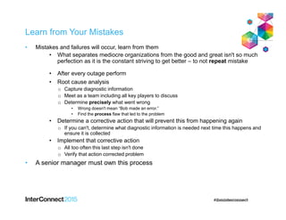 Learn from Your Mistakes
• Mistakes and failures will occur, learn from them
• What separates mediocre organizations from the good and great isn't so much
perfection as it is the constant striving to get better – to not repeat mistake
• After every outage perform
• Root cause analysis
o Capture diagnostic information
o Meet as a team including all key players to discuss
o Determine precisely what went wrong
• Wrong doesn't mean “Bob made an error.”
• Find the process flaw that led to the problem
• Determine a corrective action that will prevent this from happening again
o If you can't, determine what diagnostic information is needed next time this happens and
ensure it is collected
• Implement that corrective action
o All too often this last step isn't done
o Verify that action corrected problem
• A senior manager must own this process
 