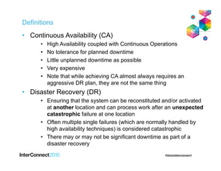 Definitions
• Continuous Availability (CA)
• High Availability coupled with Continuous Operations
• No tolerance for planned downtime
• Little unplanned downtime as possible
• Very expensive
• Note that while achieving CA almost always requires an
aggressive DR plan, they are not the same thing
• Disaster Recovery (DR)
• Ensuring that the system can be reconstituted and/or activated
at another location and can process work after an unexpected
catastrophic failure at one location
• Often multiple single failures (which are normally handled by
high availability techniques) is considered catastrophic
• There may or may not be significant downtime as part of a
disaster recovery
 
