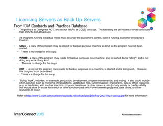 Licensing Servers as Back Up Servers
From IBM Contracts and Practices Database
• The policy is to Charge for HOT, and not for WARM or COLD back ups. The following are definitions of what constitutes
HOT-WARM-COLD backups:
• All programs running in backup mode must be under the customer's control, even if running at another enterprise's
location.
• COLD - a copy of the program may be stored for backup purpose machine as long as the program has not been
started.
• There is no charge for this copy.
• WARM - a copy of the program may reside for backup purposes on a machine and is started, but is "idling", and is not
doing any work of any kind.
• There is no charge for this copy.
• HOT - a copy of the program may reside for backup purposes on a machine, is started and is doing work. However,
this program must be ordered.
• There is a charge for this copy.
• "Doing Work", includes, for example, production, development, program maintenance, and testing. It also could include
other activities such as mirroring of transactions, updating of files, synchronization of programs, data or other resources
(e.g. active linking with another machine, program, data base or other resource, etc.) or any activity or configurability
that would allow an active hot-switch or other synchronized switch-over between programs, data bases, or other
resources to occur
Refer to http://www-03.ibm.com/software/sla/sladb.nsf/pdf/policies/$file/Feb-2003-IPLA-backup.pdf for more information
 