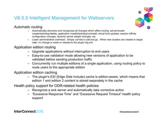 V8.5.5 Intelligent Management for Webservers
Automatic routing
‒ Automatically discovers and recognizes all changes which affect routing: server/cluster
create/start/stop/delete, application install/start/stop/uninstall, virtual host updates, session affinity
configuration changes, dynamic server weight changes, etc.
‒ Lower administrative overhead. Simply connect a cell and go. When new clusters are created in target
cells, no change is made or needed to the plugin-cfg.xml.
Application edition routing
‒ Upgrade applications without interruption to end users
‒ Easy-to-use validation mode allowing new versions of application to be
validated before sending production traffic
‒ Concurrently run multiple editions of a single application, using routing policy to
route users to the appropriate edition
Application edition caching
‒ The plugin's ESI (Edge Side Include) cache is edition-aware, which means that
edition 1 and edition 2 content is stored separately in the cache
Health policy support for ODR-related health policies
‒ Recognize a sick server and automatically take corrective action
‒ “Excessive Response Time” and “Excessive Request Timeout” health policy
support
 
