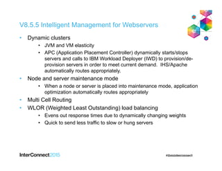 V8.5.5 Intelligent Management for Webservers
• Dynamic clusters
• JVM and VM elasticity
• APC (Application Placement Controller) dynamically starts/stops
servers and calls to IBM Workload Deployer (IWD) to provision/de-
provision servers in order to meet current demand. IHS/Apache
automatically routes appropriately.
• Node and server maintenance mode
• When a node or server is placed into maintenance mode, application
optimization automatically routes appropriately
• Multi Cell Routing
• WLOR (Weighted Least Outstanding) load balancing
• Evens out response times due to dynamically changing weights
• Quick to send less traffic to slow or hung servers
 