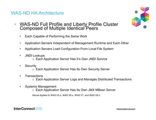 WAS-ND HA Architecture
• WAS-ND Full Profile and Liberty Profile Cluster
Composed of Multiple Identical Peers
• Each Capable of Performing the Same Work
• Application Servers Independent of Management Runtime and Each Other
• Application Servers Load Configuration From Local File System
• JNDI Lookups
o Each Application Server Has It’s Own JNDI Service
• Security
o Each Application Server Has Its Own Security Server
• Transactions
o Each Application Server Logs and Manages Distributed Transactions
• Systems Management
o Each Application Server Has Its Own JMX MBean Server
Above Applies to WAS V5.x, WAS V6.x, WAS V7. and WAS V8.x
 