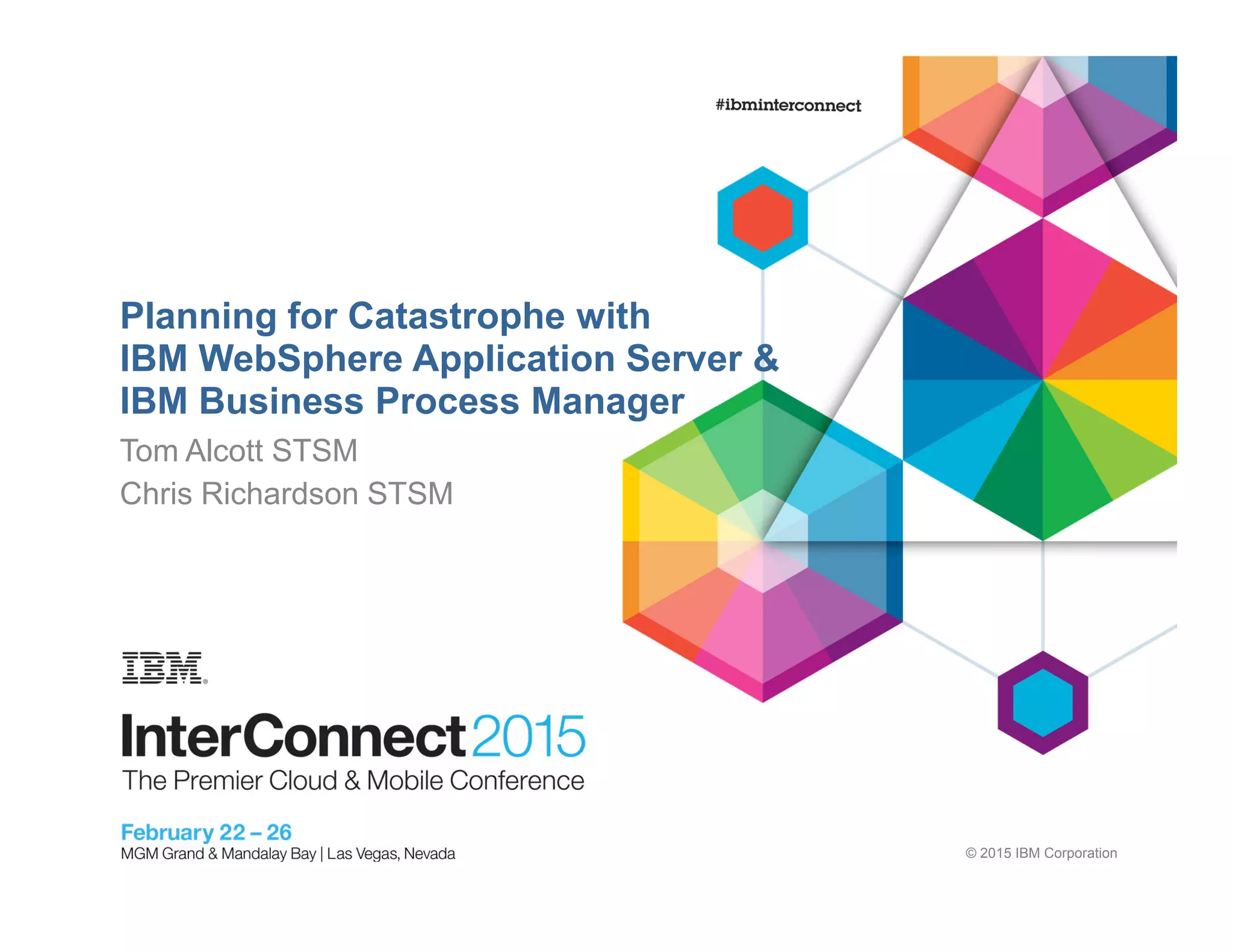 © 2015 IBM Corporation
Planning for Catastrophe with
IBM WebSphere Application Server &
IBM Business Process Manager
Tom Alcott STSM
Chris Richardson STSM
 