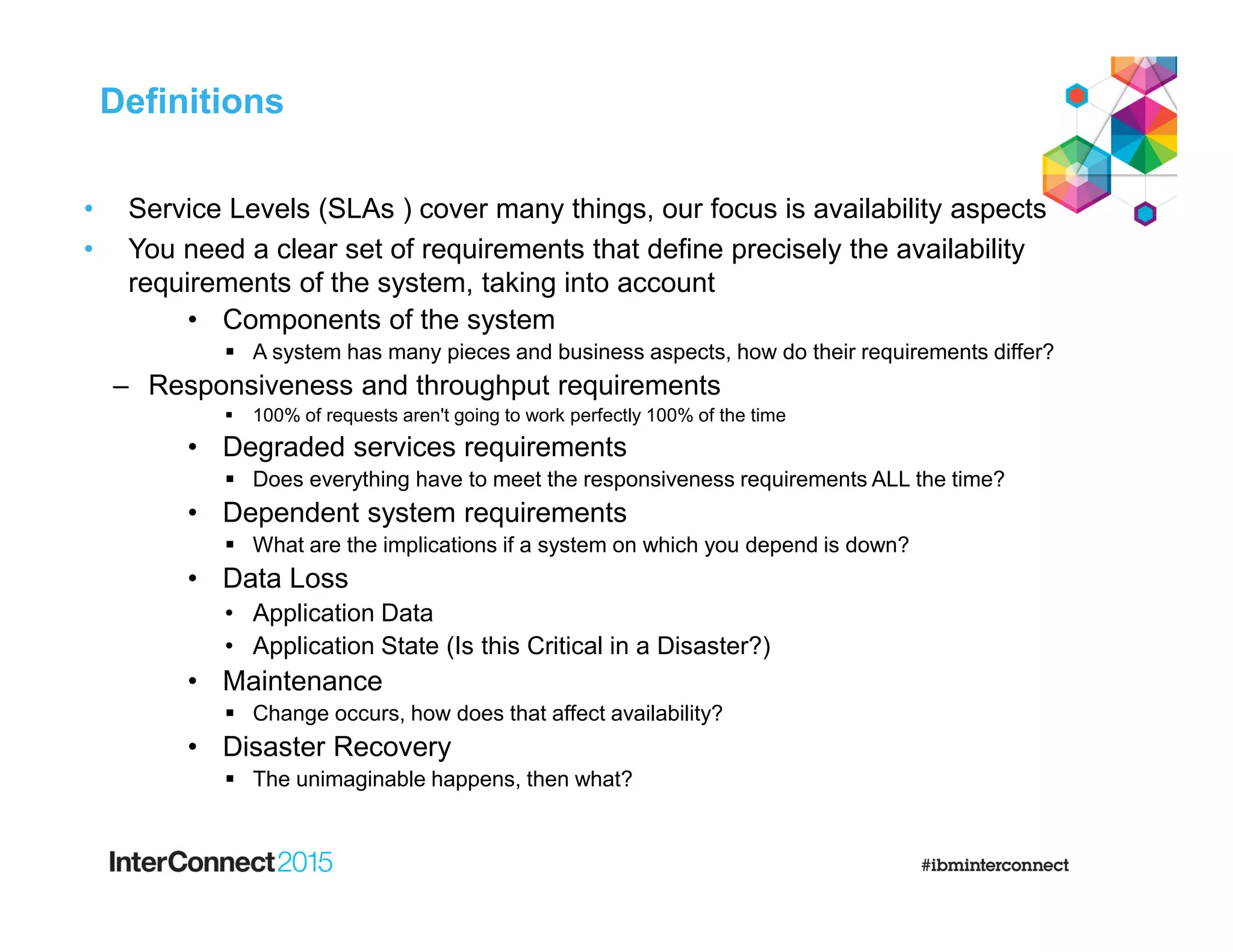 • Service Levels (SLAs ) cover many things, our focus is availability aspects
• You need a clear set of requirements that define precisely the availability
requirements of the system, taking into account
• Components of the system
 A system has many pieces and business aspects, how do their requirements differ?
‒ Responsiveness and throughput requirements
 100% of requests aren't going to work perfectly 100% of the time
• Degraded services requirements
 Does everything have to meet the responsiveness requirements ALL the time?
• Dependent system requirements
 What are the implications if a system on which you depend is down?
• Data Loss
• Application Data
• Application State (Is this Critical in a Disaster?)
• Maintenance
 Change occurs, how does that affect availability?
• Disaster Recovery
 The unimaginable happens, then what?
Definitions
 