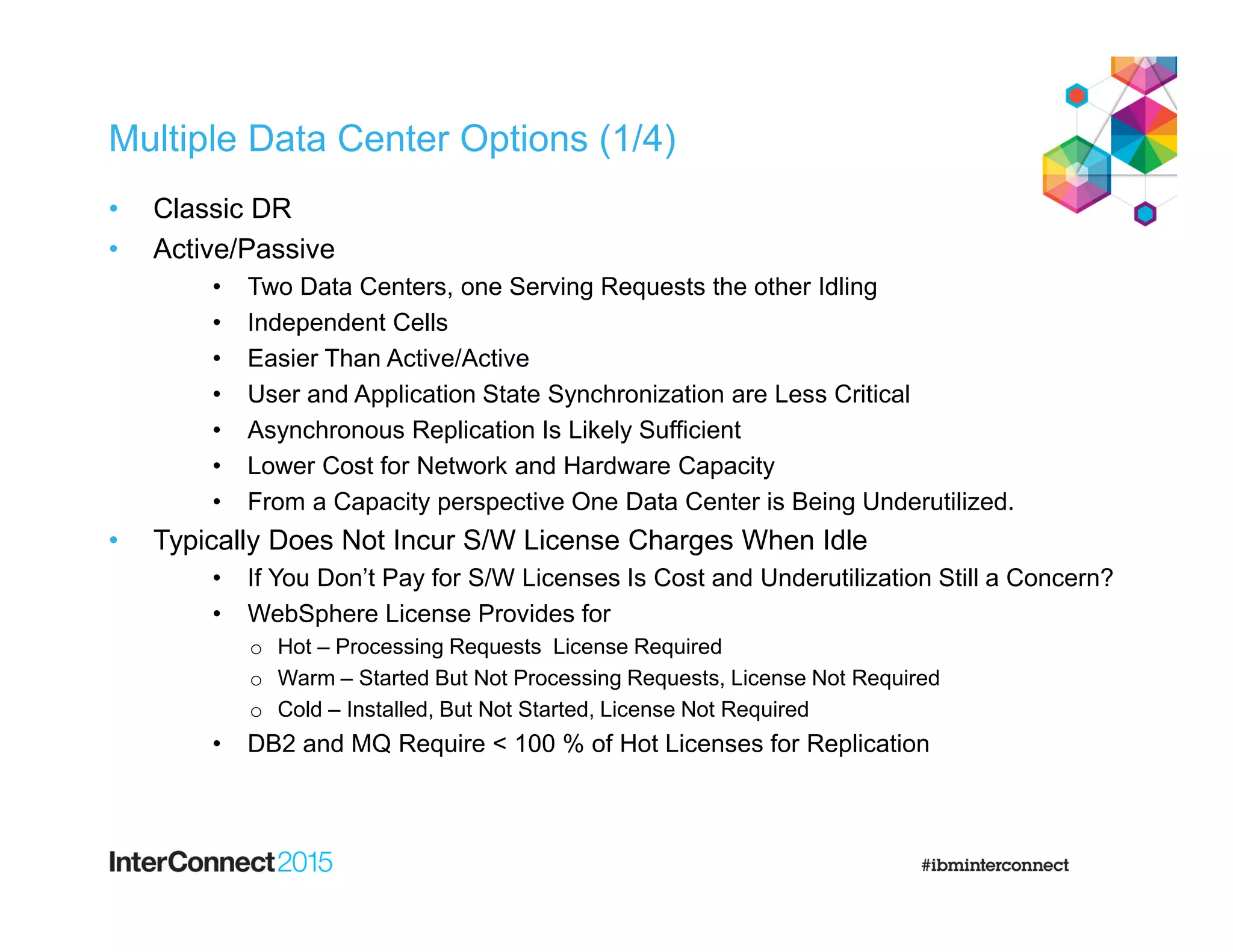 Multiple Data Center Options (1/4)
• Classic DR
• Active/Passive
• Two Data Centers, one Serving Requests the other Idling
• Independent Cells
• Easier Than Active/Active
• User and Application State Synchronization are Less Critical
• Asynchronous Replication Is Likely Sufficient
• Lower Cost for Network and Hardware Capacity
• From a Capacity perspective One Data Center is Being Underutilized.
• Typically Does Not Incur S/W License Charges When Idle
• If You Don’t Pay for S/W Licenses Is Cost and Underutilization Still a Concern?
• WebSphere License Provides for
o Hot – Processing Requests License Required
o Warm – Started But Not Processing Requests, License Not Required
o Cold – Installed, But Not Started, License Not Required
• DB2 and MQ Require < 100 % of Hot Licenses for Replication
 