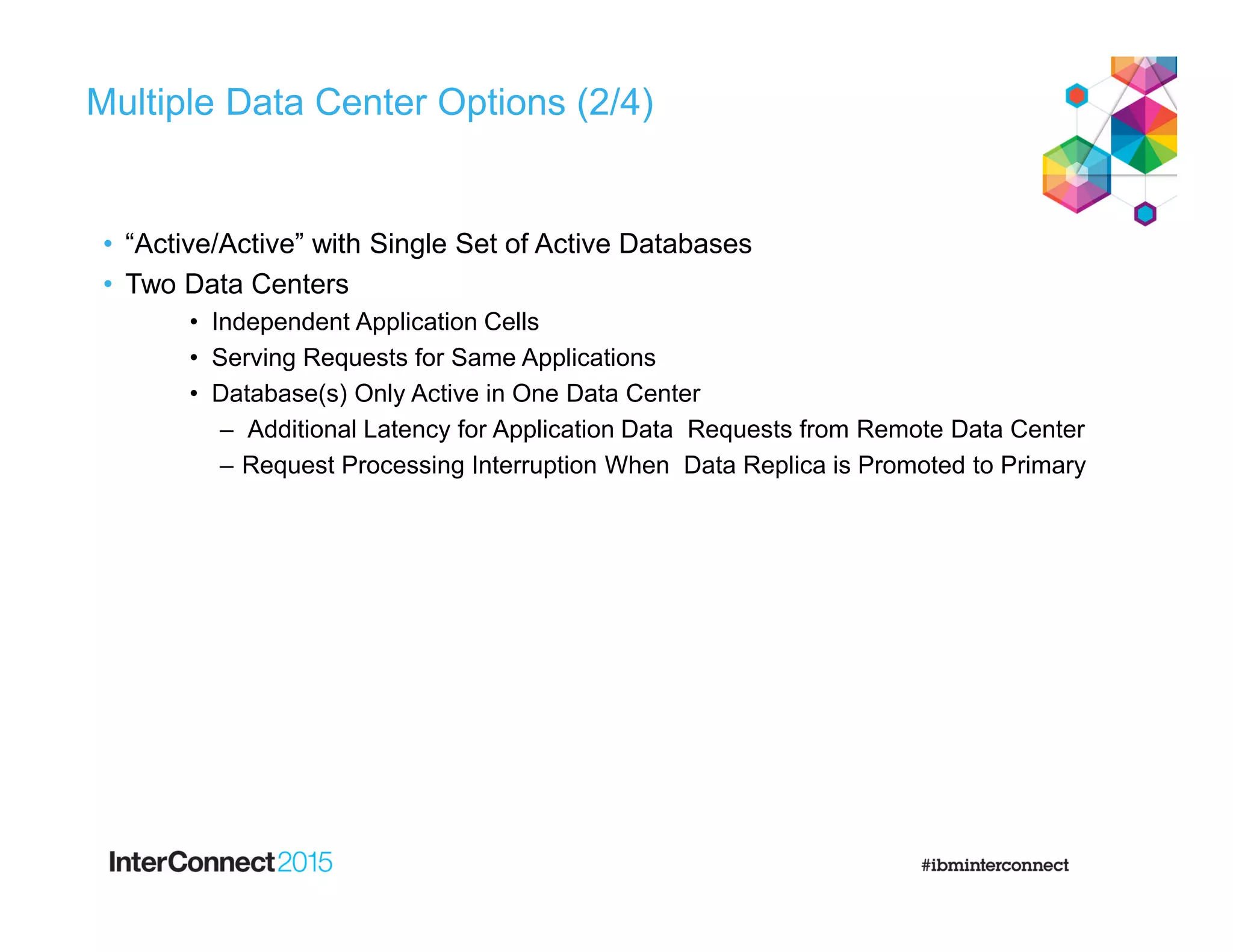 Multiple Data Center Options (2/4)
• “Active/Active” with Single Set of Active Databases
• Two Data Centers
• Independent Application Cells
• Serving Requests for Same Applications
• Database(s) Only Active in One Data Center
– Additional Latency for Application Data Requests from Remote Data Center
– Request Processing Interruption When Data Replica is Promoted to Primary
 