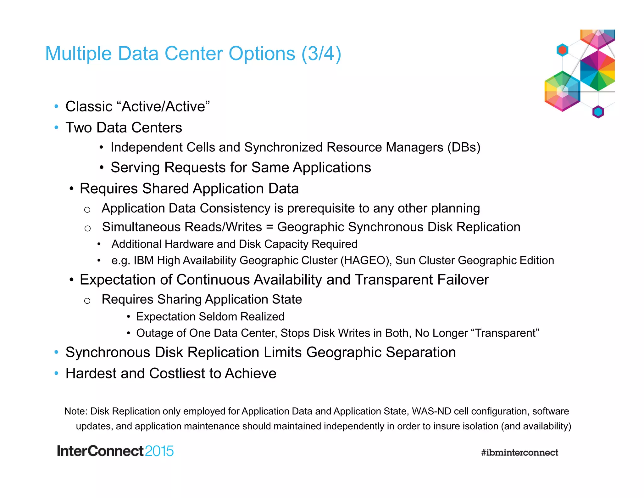 Multiple Data Center Options (3/4)
• Classic “Active/Active”
• Two Data Centers
• Independent Cells and Synchronized Resource Managers (DBs)
• Serving Requests for Same Applications
• Requires Shared Application Data
o Application Data Consistency is prerequisite to any other planning
o Simultaneous Reads/Writes = Geographic Synchronous Disk Replication
• Additional Hardware and Disk Capacity Required
• e.g. IBM High Availability Geographic Cluster (HAGEO), Sun Cluster Geographic Edition
• Expectation of Continuous Availability and Transparent Failover
o Requires Sharing Application State
• Expectation Seldom Realized
• Outage of One Data Center, Stops Disk Writes in Both, No Longer “Transparent”
• Synchronous Disk Replication Limits Geographic Separation
• Hardest and Costliest to Achieve
Note: Disk Replication only employed for Application Data and Application State, WAS-ND cell configuration, software
updates, and application maintenance should maintained independently in order to insure isolation (and availability)
 