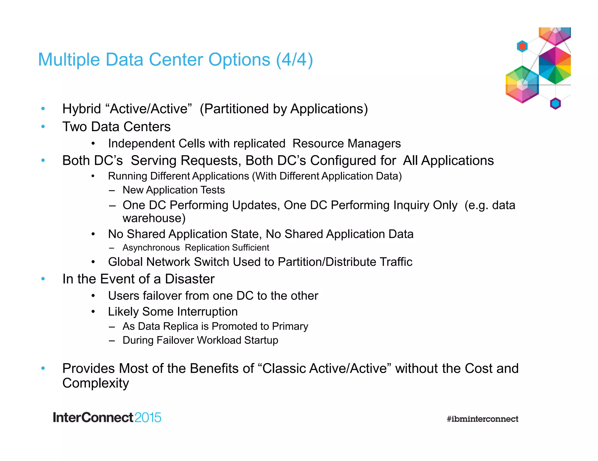 Multiple Data Center Options (4/4)
• Hybrid “Active/Active” (Partitioned by Applications)
• Two Data Centers
• Independent Cells with replicated Resource Managers
• Both DC’s Serving Requests, Both DC’s Configured for All Applications
• Running Different Applications (With Different Application Data)
– New Application Tests
– One DC Performing Updates, One DC Performing Inquiry Only (e.g. data
warehouse)
• No Shared Application State, No Shared Application Data
– Asynchronous Replication Sufficient
• Global Network Switch Used to Partition/Distribute Traffic
• In the Event of a Disaster
• Users failover from one DC to the other
• Likely Some Interruption
– As Data Replica is Promoted to Primary
– During Failover Workload Startup
• Provides Most of the Benefits of “Classic Active/Active” without the Cost and
Complexity
 