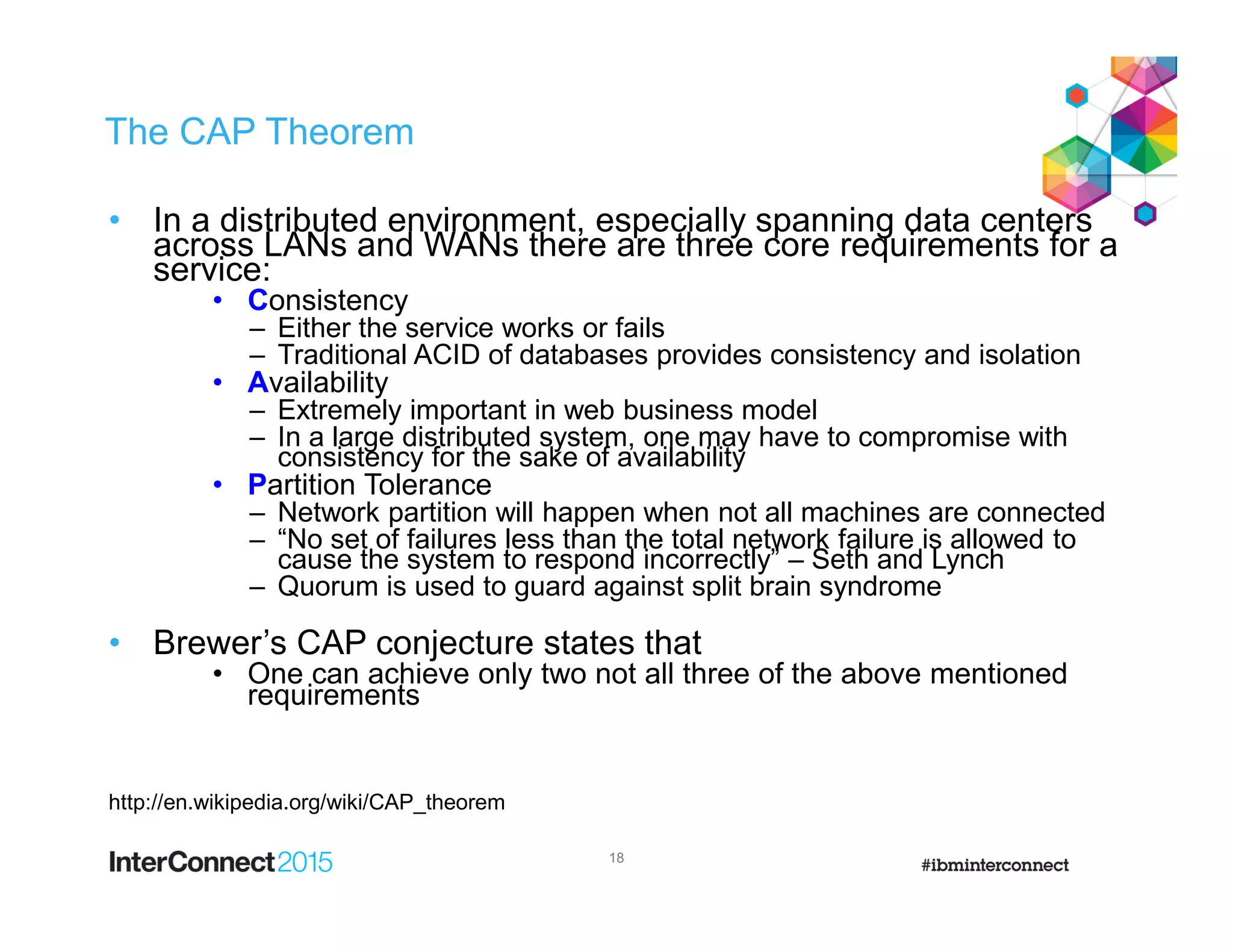 The CAP Theorem
• In a distributed environment, especially spanning data centers
across LANs and WANs there are three core requirements for a
service:
• Consistency
– Either the service works or fails
– Traditional ACID of databases provides consistency and isolation
• Availability
– Extremely important in web business model
– In a large distributed system, one may have to compromise with
consistency for the sake of availability
• Partition Tolerance
– Network partition will happen when not all machines are connected
– “No set of failures less than the total network failure is allowed to
cause the system to respond incorrectly” – Seth and Lynch
– Quorum is used to guard against split brain syndrome
• Brewer’s CAP conjecture states that
• One can achieve only two not all three of the above mentioned
requirements
http://en.wikipedia.org/wiki/CAP_theorem
18
 