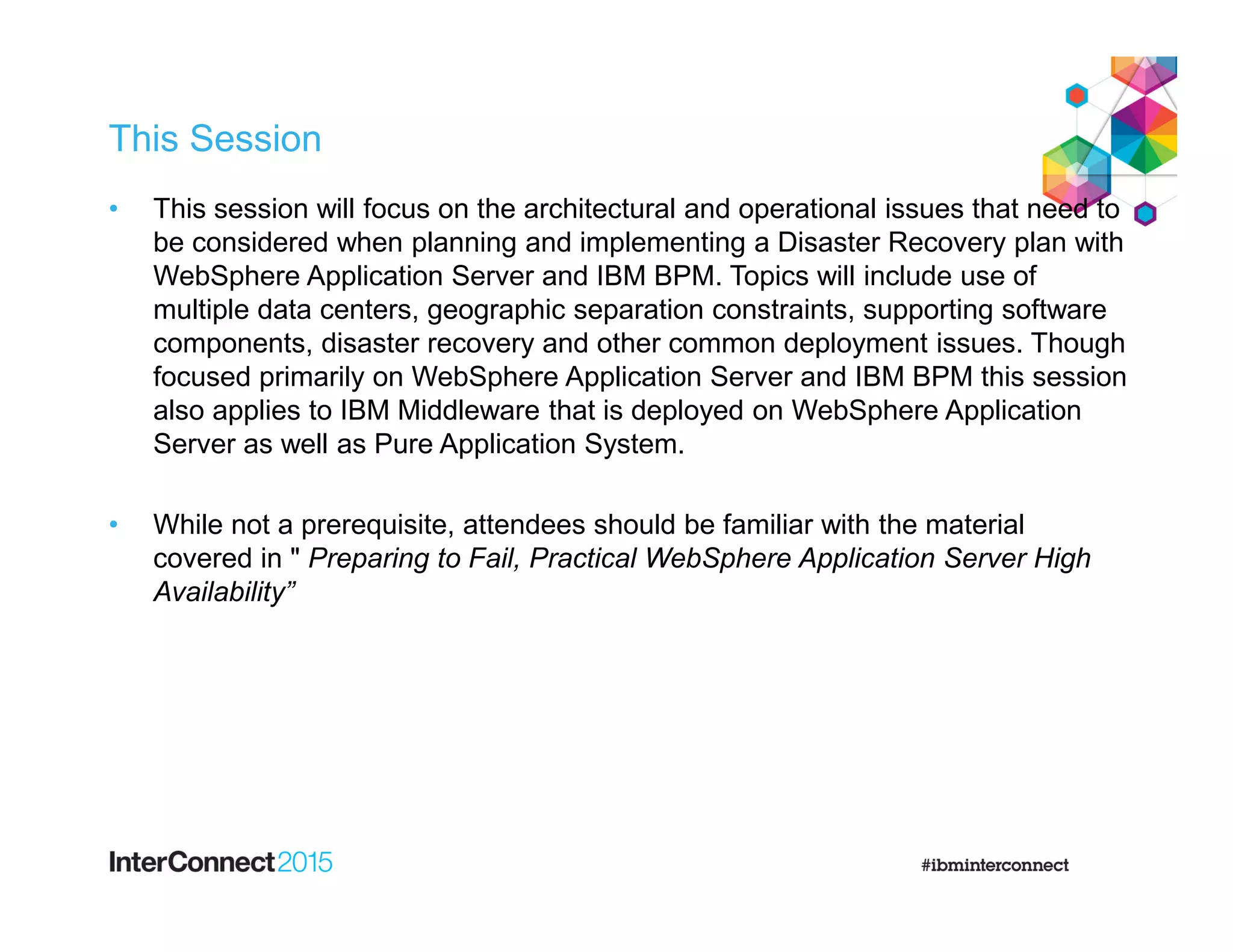 This Session
• This session will focus on the architectural and operational issues that need to
be considered when planning and implementing a Disaster Recovery plan with
WebSphere Application Server and IBM BPM. Topics will include use of
multiple data centers, geographic separation constraints, supporting software
components, disaster recovery and other common deployment issues. Though
focused primarily on WebSphere Application Server and IBM BPM this session
also applies to IBM Middleware that is deployed on WebSphere Application
Server as well as Pure Application System.
• While not a prerequisite, attendees should be familiar with the material
covered in " Preparing to Fail, Practical WebSphere Application Server High
Availability”
 