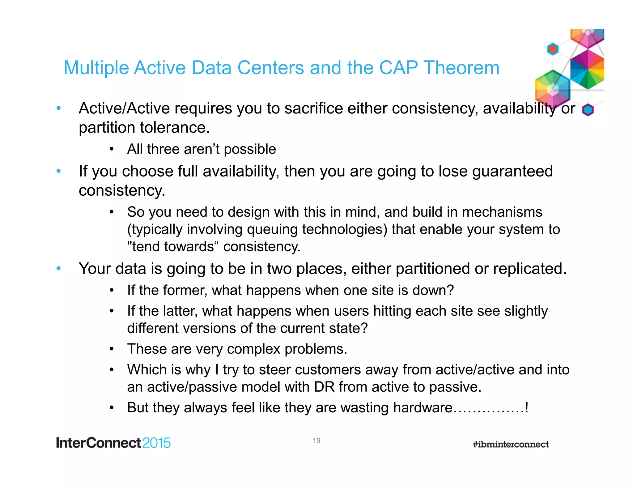 Multiple Active Data Centers and the CAP Theorem
• Active/Active requires you to sacrifice either consistency, availability or
partition tolerance.
• All three aren’t possible
• If you choose full availability, then you are going to lose guaranteed
consistency.
• So you need to design with this in mind, and build in mechanisms
(typically involving queuing technologies) that enable your system to
"tend towards“ consistency.
• Your data is going to be in two places, either partitioned or replicated.
• If the former, what happens when one site is down?
• If the latter, what happens when users hitting each site see slightly
different versions of the current state?
• These are very complex problems.
• Which is why I try to steer customers away from active/active and into
an active/passive model with DR from active to passive.
• But they always feel like they are wasting hardware……………!
19
 
