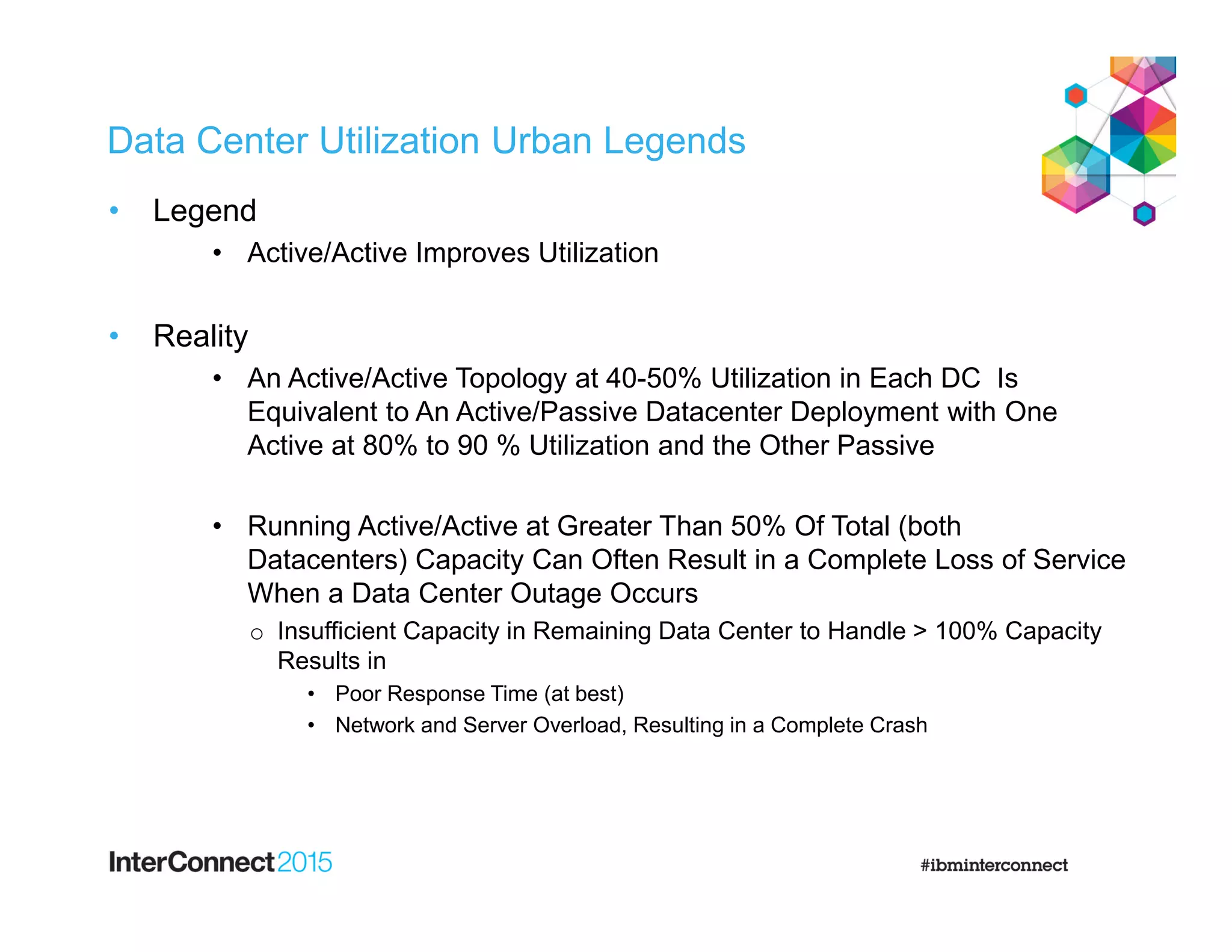 Data Center Utilization Urban Legends
• Legend
• Active/Active Improves Utilization
• Reality
• An Active/Active Topology at 40-50% Utilization in Each DC Is
Equivalent to An Active/Passive Datacenter Deployment with One
Active at 80% to 90 % Utilization and the Other Passive
• Running Active/Active at Greater Than 50% Of Total (both
Datacenters) Capacity Can Often Result in a Complete Loss of Service
When a Data Center Outage Occurs
o Insufficient Capacity in Remaining Data Center to Handle > 100% Capacity
Results in
• Poor Response Time (at best)
• Network and Server Overload, Resulting in a Complete Crash
 