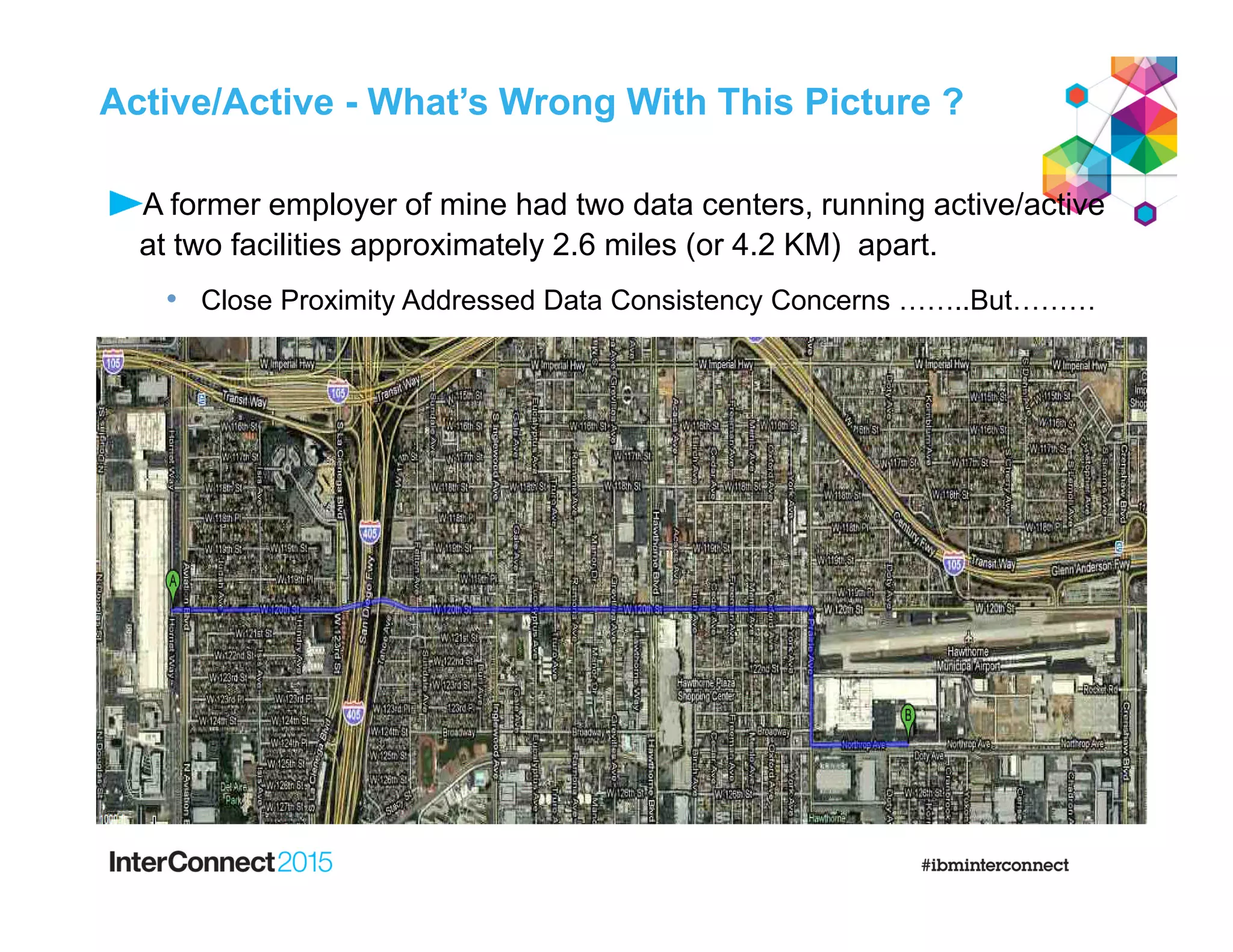 Active/Active - What’s Wrong With This Picture ?
A former employer of mine had two data centers, running active/active
at two facilities approximately 2.6 miles (or 4.2 KM) apart.
• Close Proximity Addressed Data Consistency Concerns ……..But………
 