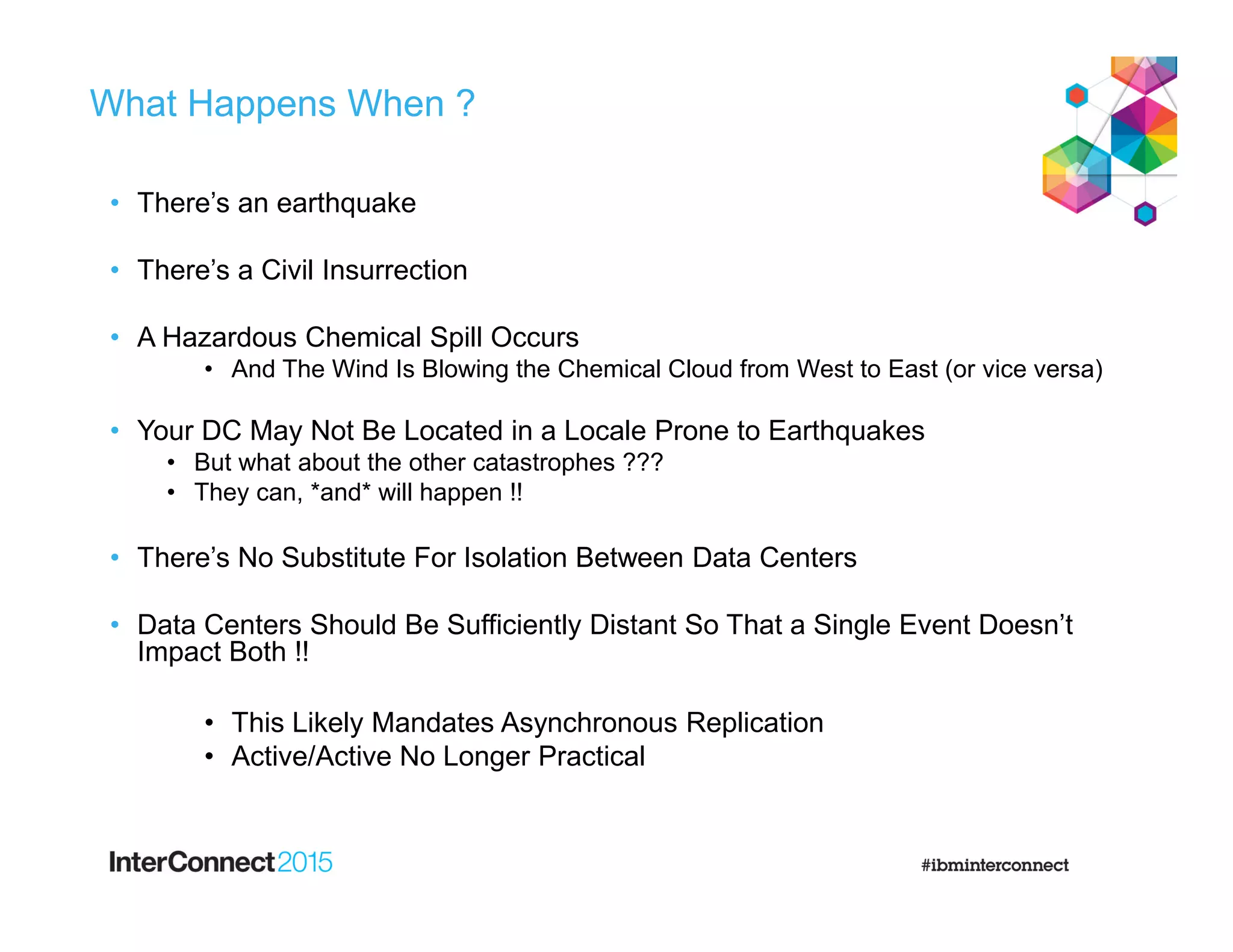 What Happens When ?
• There’s an earthquake
• There’s a Civil Insurrection
• A Hazardous Chemical Spill Occurs
• And The Wind Is Blowing the Chemical Cloud from West to East (or vice versa)
• Your DC May Not Be Located in a Locale Prone to Earthquakes
• But what about the other catastrophes ???
• They can, *and* will happen !!
• There’s No Substitute For Isolation Between Data Centers
• Data Centers Should Be Sufficiently Distant So That a Single Event Doesn’t
Impact Both !!
• This Likely Mandates Asynchronous Replication
• Active/Active No Longer Practical
 