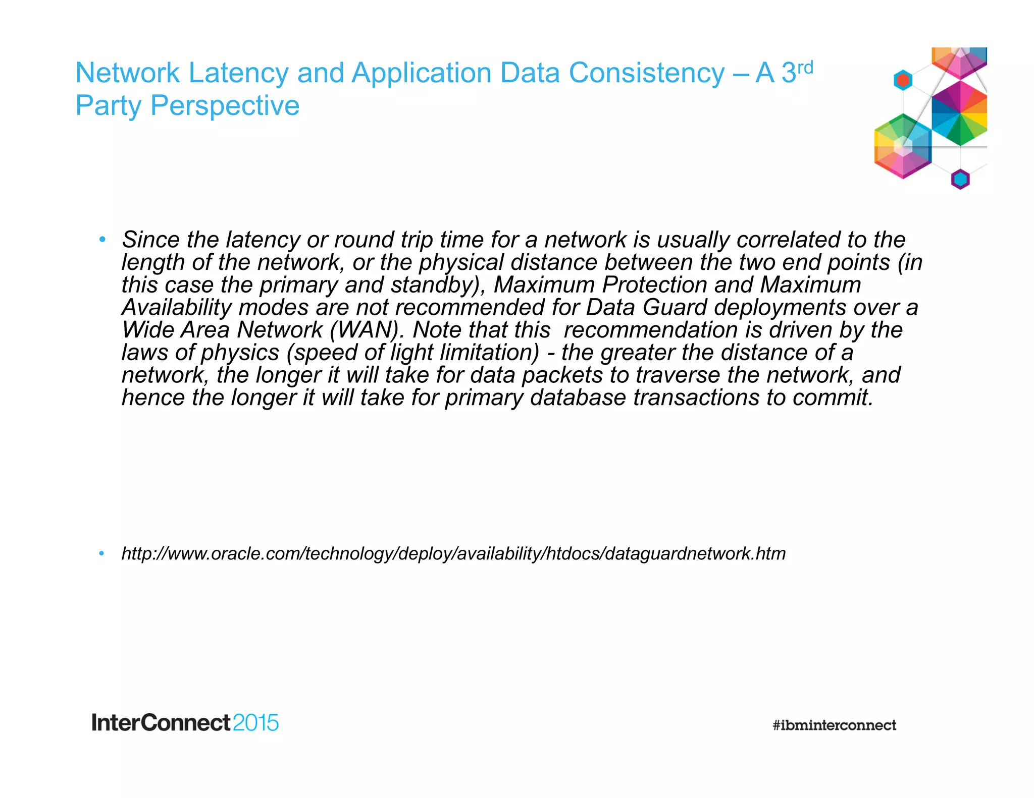 Network Latency and Application Data Consistency – A 3rd
Party Perspective
• Since the latency or round trip time for a network is usually correlated to the
length of the network, or the physical distance between the two end points (in
this case the primary and standby), Maximum Protection and Maximum
Availability modes are not recommended for Data Guard deployments over a
Wide Area Network (WAN). Note that this recommendation is driven by the
laws of physics (speed of light limitation) - the greater the distance of a
network, the longer it will take for data packets to traverse the network, and
hence the longer it will take for primary database transactions to commit.
• http://www.oracle.com/technology/deploy/availability/htdocs/dataguardnetwork.htm
 