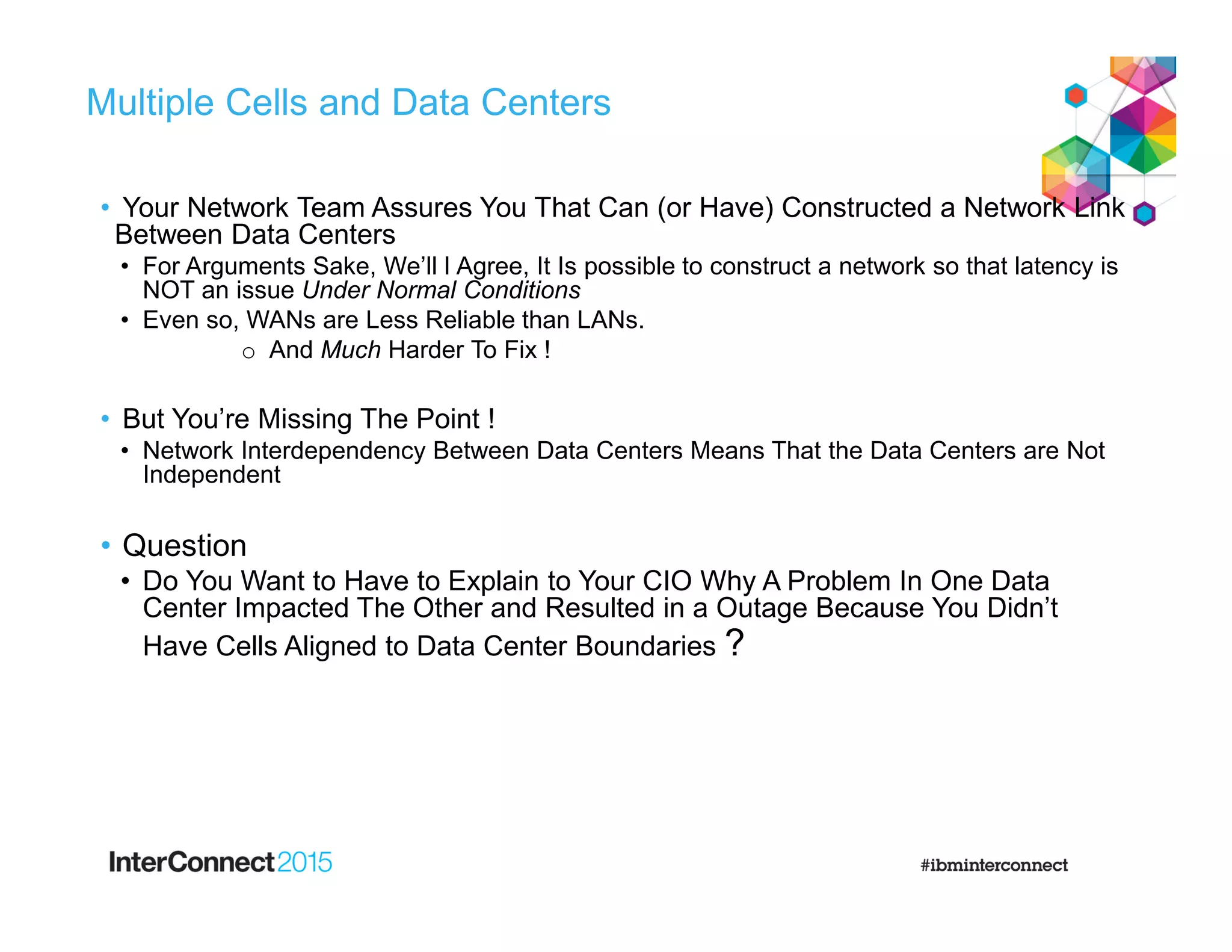 Multiple Cells and Data Centers
• Your Network Team Assures You That Can (or Have) Constructed a Network Link
Between Data Centers
• For Arguments Sake, We’ll I Agree, It Is possible to construct a network so that latency is
NOT an issue Under Normal Conditions
• Even so, WANs are Less Reliable than LANs.
o And Much Harder To Fix !
• But You’re Missing The Point !
• Network Interdependency Between Data Centers Means That the Data Centers are Not
Independent
• Question
• Do You Want to Have to Explain to Your CIO Why A Problem In One Data
Center Impacted The Other and Resulted in a Outage Because You Didn’t
Have Cells Aligned to Data Center Boundaries ?
 