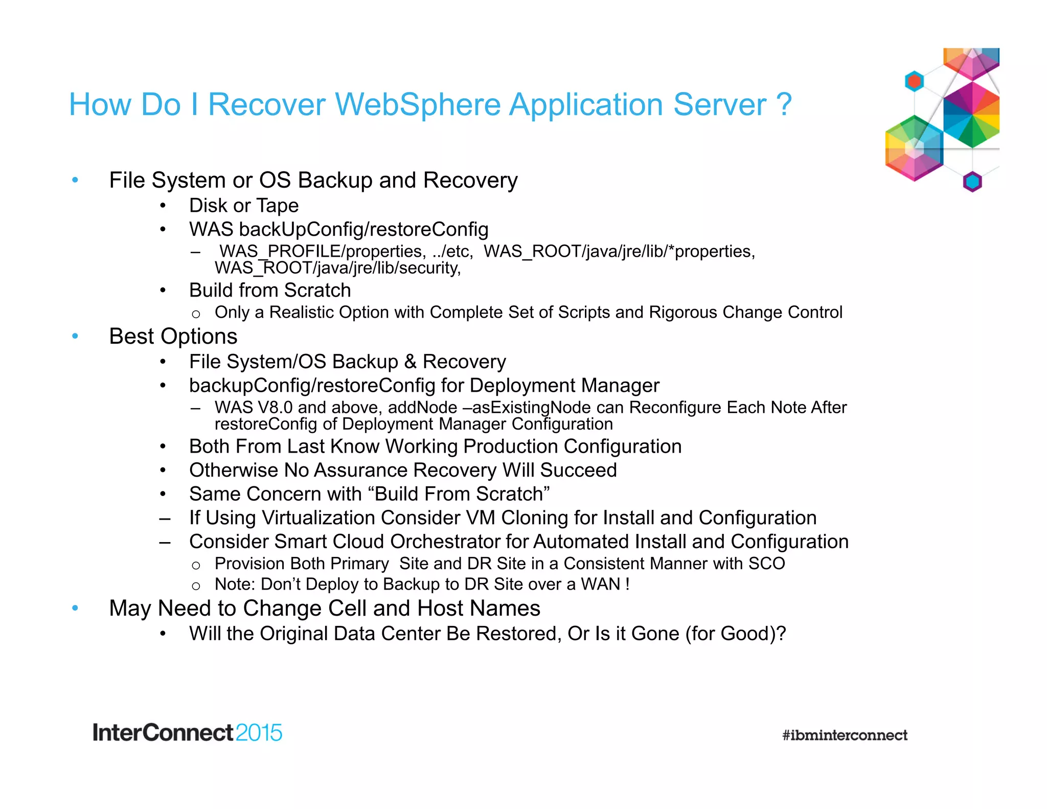 How Do I Recover WebSphere Application Server ?
• File System or OS Backup and Recovery
• Disk or Tape
• WAS backUpConfig/restoreConfig
– WAS_PROFILE/properties, ../etc, WAS_ROOT/java/jre/lib/*properties,
WAS_ROOT/java/jre/lib/security,
• Build from Scratch
o Only a Realistic Option with Complete Set of Scripts and Rigorous Change Control
• Best Options
• File System/OS Backup & Recovery
• backupConfig/restoreConfig for Deployment Manager
– WAS V8.0 and above, addNode –asExistingNode can Reconfigure Each Note After
restoreConfig of Deployment Manager Configuration
• Both From Last Know Working Production Configuration
• Otherwise No Assurance Recovery Will Succeed
• Same Concern with “Build From Scratch”
‒ If Using Virtualization Consider VM Cloning for Install and Configuration
‒ Consider Smart Cloud Orchestrator for Automated Install and Configuration
o Provision Both Primary Site and DR Site in a Consistent Manner with SCO
o Note: Don’t Deploy to Backup to DR Site over a WAN !
• May Need to Change Cell and Host Names
• Will the Original Data Center Be Restored, Or Is it Gone (for Good)?
 
