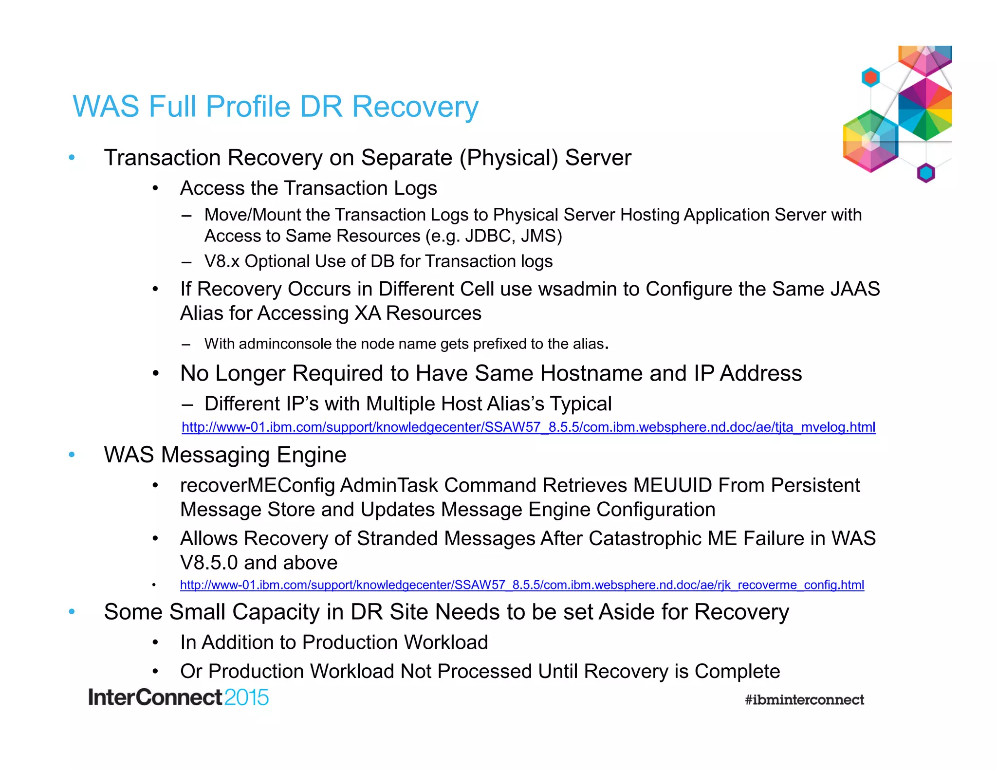WAS Full Profile DR Recovery
• Transaction Recovery on Separate (Physical) Server
• Access the Transaction Logs
– Move/Mount the Transaction Logs to Physical Server Hosting Application Server with
Access to Same Resources (e.g. JDBC, JMS)
– V8.x Optional Use of DB for Transaction logs
• If Recovery Occurs in Different Cell use wsadmin to Configure the Same JAAS
Alias for Accessing XA Resources
– With adminconsole the node name gets prefixed to the alias.
• No Longer Required to Have Same Hostname and IP Address
– Different IP’s with Multiple Host Alias’s Typical
http://www-01.ibm.com/support/knowledgecenter/SSAW57_8.5.5/com.ibm.websphere.nd.doc/ae/tjta_mvelog.html
• WAS Messaging Engine
• recoverMEConfig AdminTask Command Retrieves MEUUID From Persistent
Message Store and Updates Message Engine Configuration
• Allows Recovery of Stranded Messages After Catastrophic ME Failure in WAS
V8.5.0 and above
• http://www-01.ibm.com/support/knowledgecenter/SSAW57_8.5.5/com.ibm.websphere.nd.doc/ae/rjk_recoverme_config.html
• Some Small Capacity in DR Site Needs to be set Aside for Recovery
• In Addition to Production Workload
• Or Production Workload Not Processed Until Recovery is Complete
 