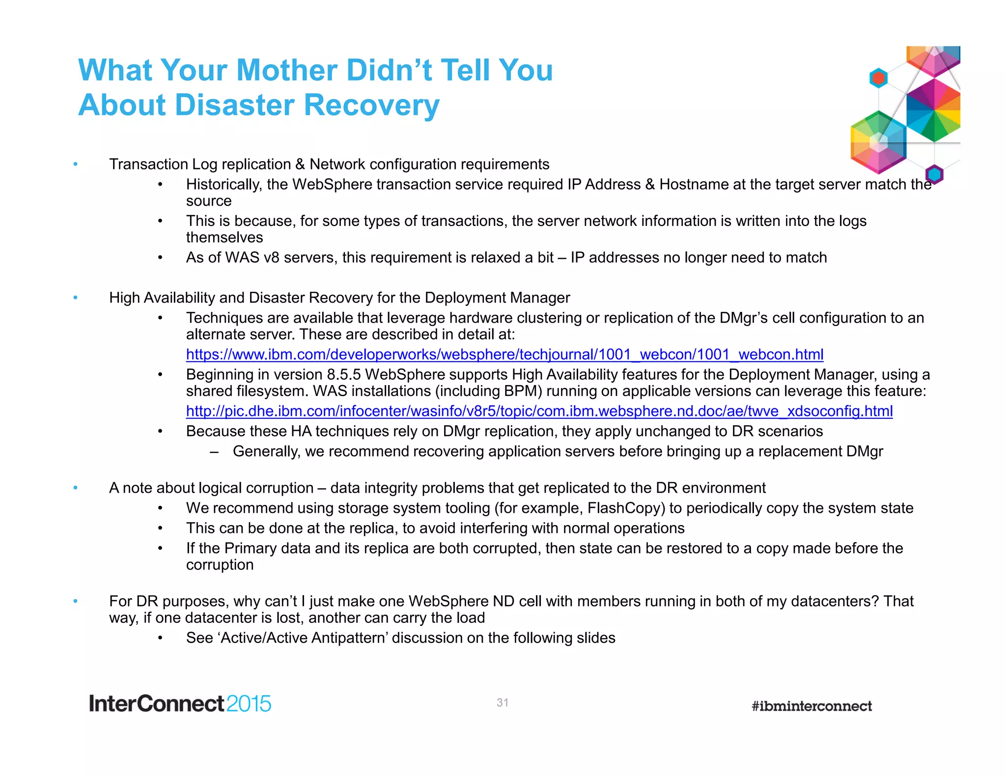 What Your Mother Didn’t Tell You
About Disaster Recovery
• Transaction Log replication & Network configuration requirements
• Historically, the WebSphere transaction service required IP Address & Hostname at the target server match the
source
• This is because, for some types of transactions, the server network information is written into the logs
themselves
• As of WAS v8 servers, this requirement is relaxed a bit – IP addresses no longer need to match
• High Availability and Disaster Recovery for the Deployment Manager
• Techniques are available that leverage hardware clustering or replication of the DMgr’s cell configuration to an
alternate server. These are described in detail at:
https://www.ibm.com/developerworks/websphere/techjournal/1001_webcon/1001_webcon.html
• Beginning in version 8.5.5 WebSphere supports High Availability features for the Deployment Manager, using a
shared filesystem. WAS installations (including BPM) running on applicable versions can leverage this feature:
http://pic.dhe.ibm.com/infocenter/wasinfo/v8r5/topic/com.ibm.websphere.nd.doc/ae/twve_xdsoconfig.html
• Because these HA techniques rely on DMgr replication, they apply unchanged to DR scenarios
– Generally, we recommend recovering application servers before bringing up a replacement DMgr
• A note about logical corruption – data integrity problems that get replicated to the DR environment
• We recommend using storage system tooling (for example, FlashCopy) to periodically copy the system state
• This can be done at the replica, to avoid interfering with normal operations
• If the Primary data and its replica are both corrupted, then state can be restored to a copy made before the
corruption
• For DR purposes, why can’t I just make one WebSphere ND cell with members running in both of my datacenters? That
way, if one datacenter is lost, another can carry the load
• See ‘Active/Active Antipattern’ discussion on the following slides
31
 