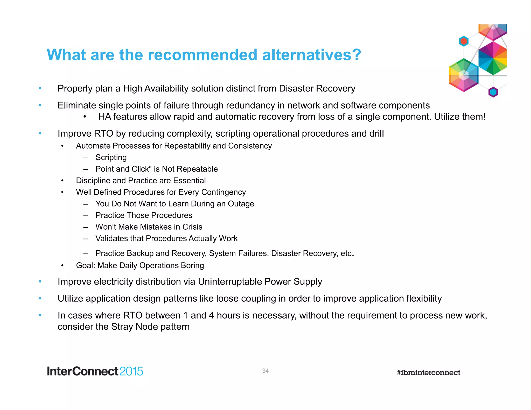 What are the recommended alternatives?
• Properly plan a High Availability solution distinct from Disaster Recovery
• Eliminate single points of failure through redundancy in network and software components
• HA features allow rapid and automatic recovery from loss of a single component. Utilize them!
• Improve RTO by reducing complexity, scripting operational procedures and drill
• Automate Processes for Repeatability and Consistency
– Scripting
– Point and Click” is Not Repeatable
• Discipline and Practice are Essential
• Well Defined Procedures for Every Contingency
– You Do Not Want to Learn During an Outage
– Practice Those Procedures
– Won’t Make Mistakes in Crisis
– Validates that Procedures Actually Work
– Practice Backup and Recovery, System Failures, Disaster Recovery, etc.
• Goal: Make Daily Operations Boring
• Improve electricity distribution via Uninterruptable Power Supply
• Utilize application design patterns like loose coupling in order to improve application flexibility
• In cases where RTO between 1 and 4 hours is necessary, without the requirement to process new work,
consider the Stray Node pattern
34
 
