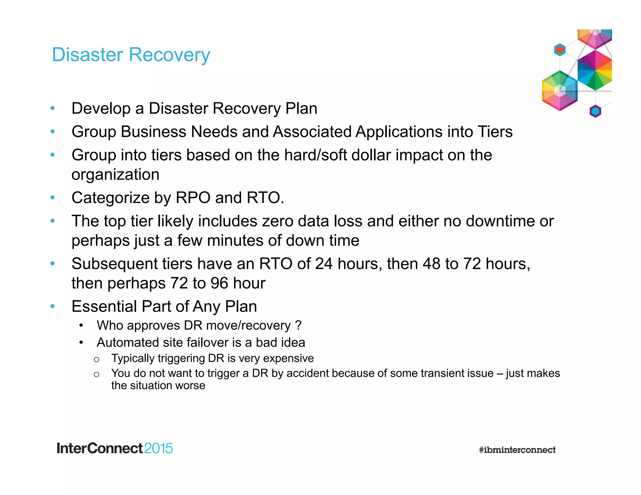 Disaster Recovery
• Develop a Disaster Recovery Plan
• Group Business Needs and Associated Applications into Tiers
• Group into tiers based on the hard/soft dollar impact on the
organization
• Categorize by RPO and RTO.
• The top tier likely includes zero data loss and either no downtime or
perhaps just a few minutes of down time
• Subsequent tiers have an RTO of 24 hours, then 48 to 72 hours,
then perhaps 72 to 96 hour
• Essential Part of Any Plan
• Who approves DR move/recovery ?
• Automated site failover is a bad idea
o Typically triggering DR is very expensive
o You do not want to trigger a DR by accident because of some transient issue – just makes
the situation worse
 
