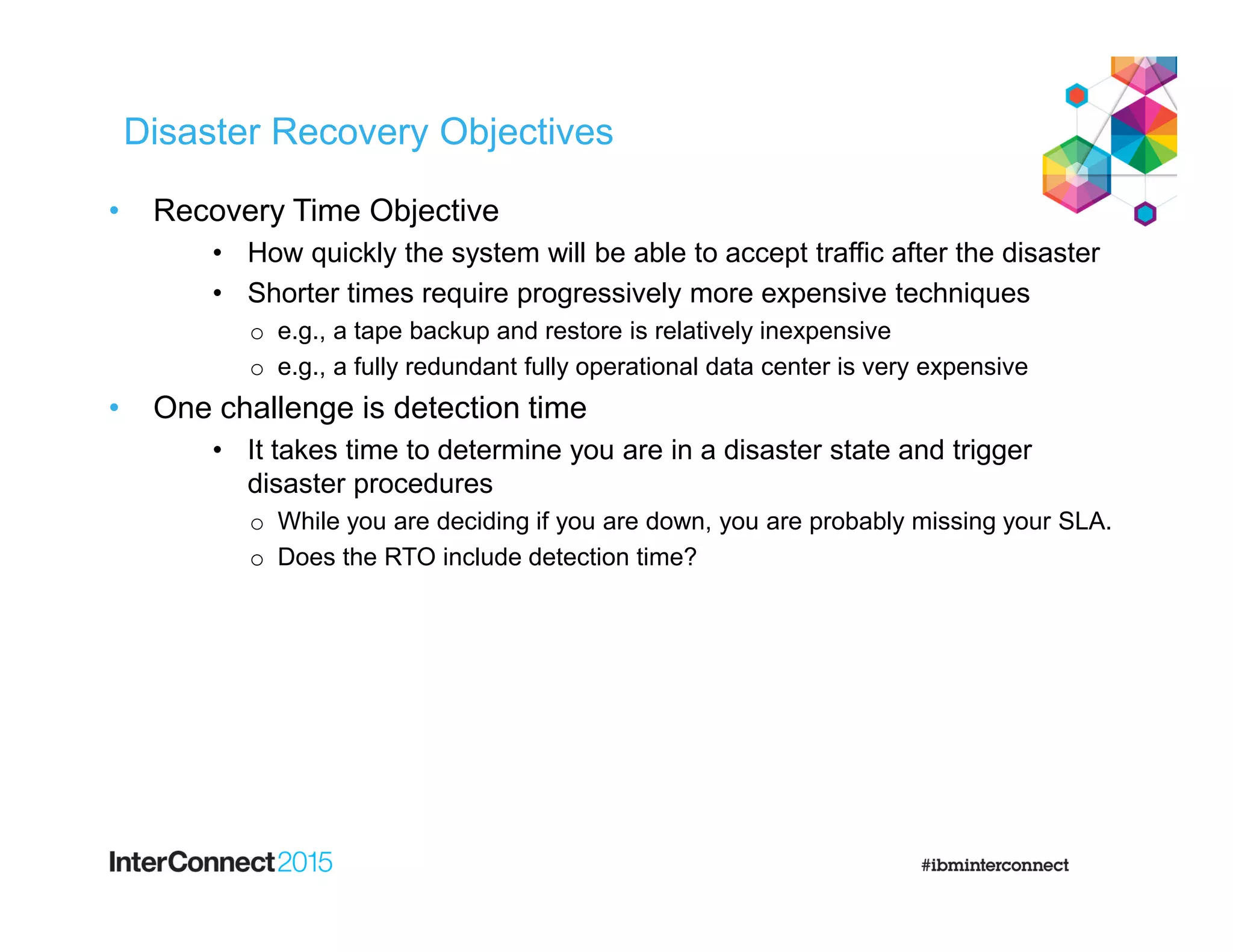 Disaster Recovery Objectives
• Recovery Time Objective
• How quickly the system will be able to accept traffic after the disaster
• Shorter times require progressively more expensive techniques
o e.g., a tape backup and restore is relatively inexpensive
o e.g., a fully redundant fully operational data center is very expensive
• One challenge is detection time
• It takes time to determine you are in a disaster state and trigger
disaster procedures
o While you are deciding if you are down, you are probably missing your SLA.
o Does the RTO include detection time?
 
