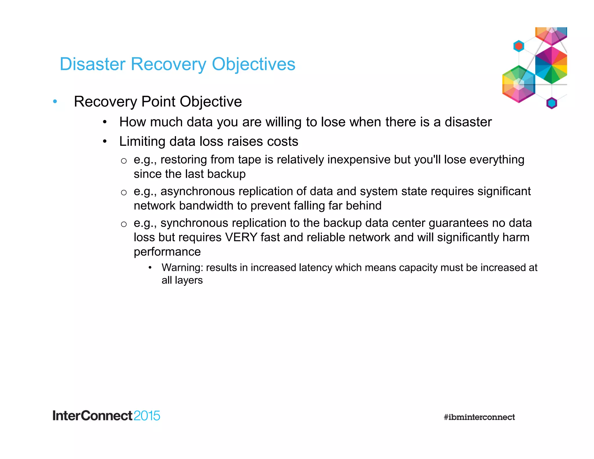 Disaster Recovery Objectives
• Recovery Point Objective
• How much data you are willing to lose when there is a disaster
• Limiting data loss raises costs
o e.g., restoring from tape is relatively inexpensive but you'll lose everything
since the last backup
o e.g., asynchronous replication of data and system state requires significant
network bandwidth to prevent falling far behind
o e.g., synchronous replication to the backup data center guarantees no data
loss but requires VERY fast and reliable network and will significantly harm
performance
• Warning: results in increased latency which means capacity must be increased at
all layers
 