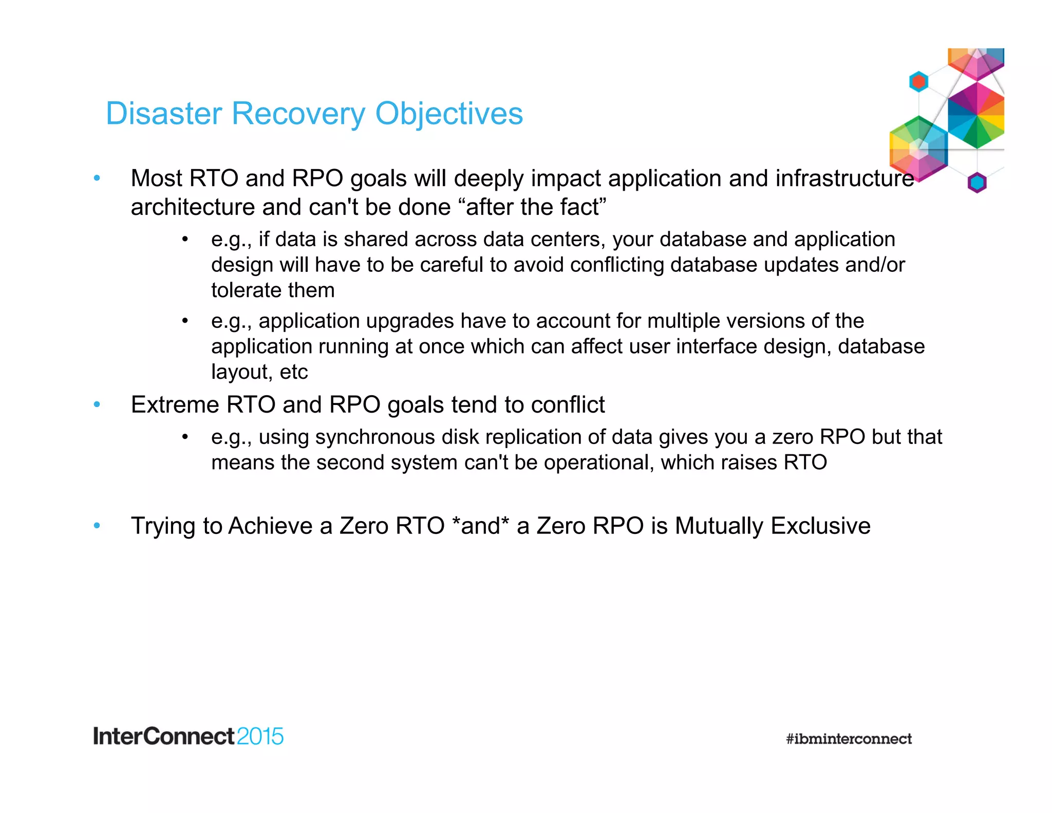 Disaster Recovery Objectives
• Most RTO and RPO goals will deeply impact application and infrastructure
architecture and can't be done “after the fact”
• e.g., if data is shared across data centers, your database and application
design will have to be careful to avoid conflicting database updates and/or
tolerate them
• e.g., application upgrades have to account for multiple versions of the
application running at once which can affect user interface design, database
layout, etc
• Extreme RTO and RPO goals tend to conflict
• e.g., using synchronous disk replication of data gives you a zero RPO but that
means the second system can't be operational, which raises RTO
• Trying to Achieve a Zero RTO *and* a Zero RPO is Mutually Exclusive
 