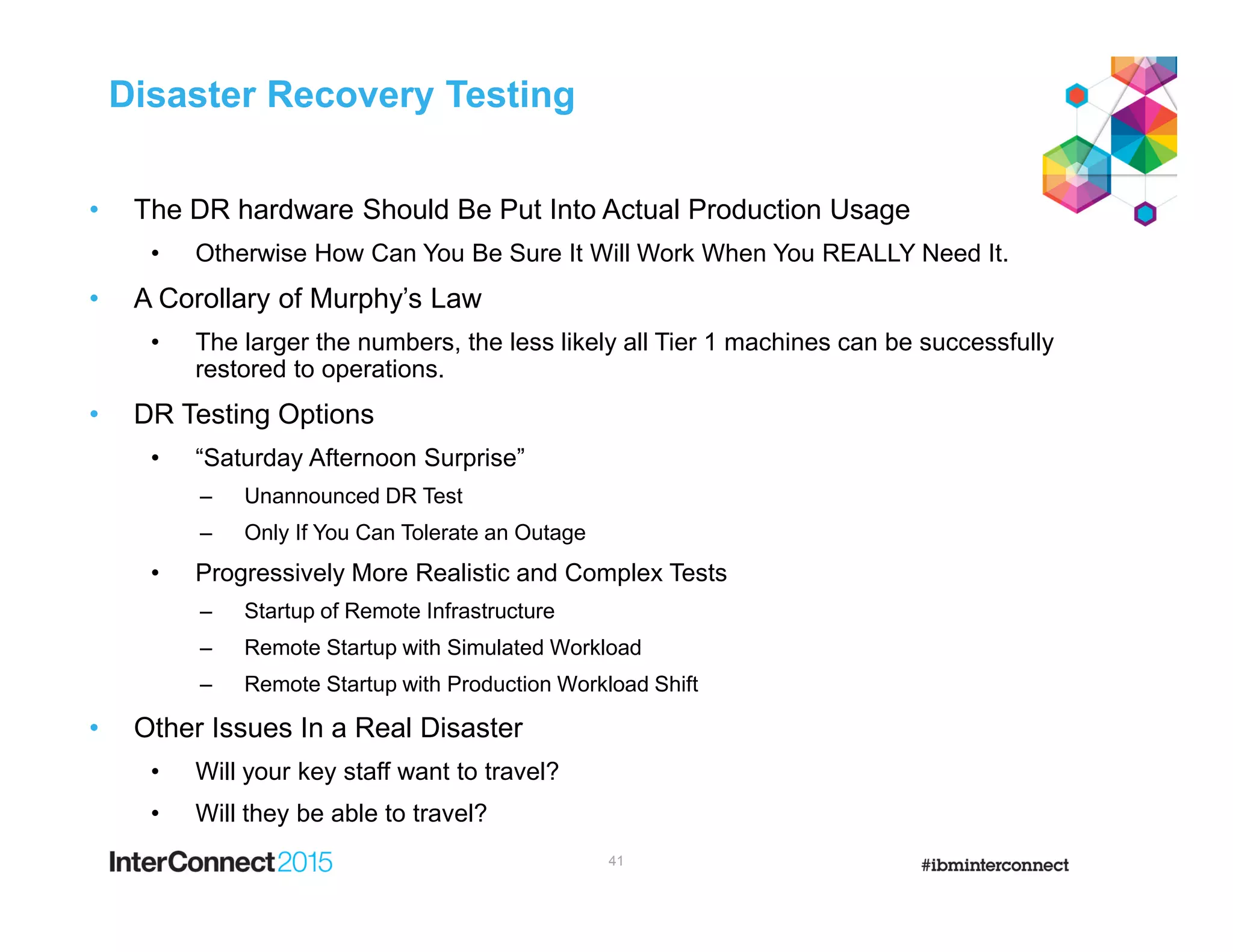 Disaster Recovery Testing
• The DR hardware Should Be Put Into Actual Production Usage
• Otherwise How Can You Be Sure It Will Work When You REALLY Need It.
• A Corollary of Murphy’s Law
• The larger the numbers, the less likely all Tier 1 machines can be successfully
restored to operations.
• DR Testing Options
• “Saturday Afternoon Surprise”
– Unannounced DR Test
– Only If You Can Tolerate an Outage
• Progressively More Realistic and Complex Tests
– Startup of Remote Infrastructure
– Remote Startup with Simulated Workload
– Remote Startup with Production Workload Shift
• Other Issues In a Real Disaster
• Will your key staff want to travel?
• Will they be able to travel?
41
 