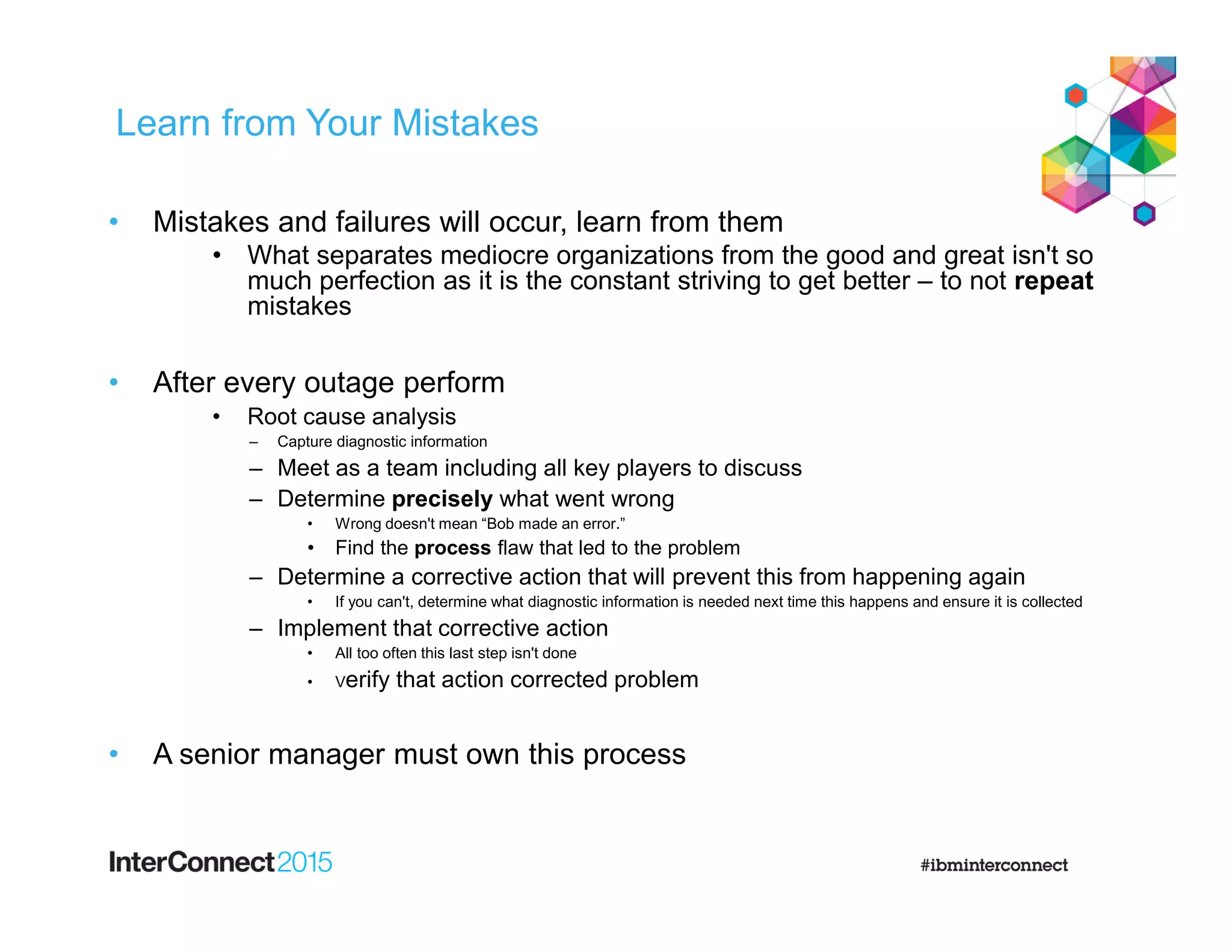 Learn from Your Mistakes
• Mistakes and failures will occur, learn from them
• What separates mediocre organizations from the good and great isn't so
much perfection as it is the constant striving to get better – to not repeat
mistakes
• After every outage perform
• Root cause analysis
– Capture diagnostic information
– Meet as a team including all key players to discuss
– Determine precisely what went wrong
• Wrong doesn't mean “Bob made an error.”
• Find the process flaw that led to the problem
– Determine a corrective action that will prevent this from happening again
• If you can't, determine what diagnostic information is needed next time this happens and ensure it is collected
– Implement that corrective action
• All too often this last step isn't done
• Verify that action corrected problem
• A senior manager must own this process
 