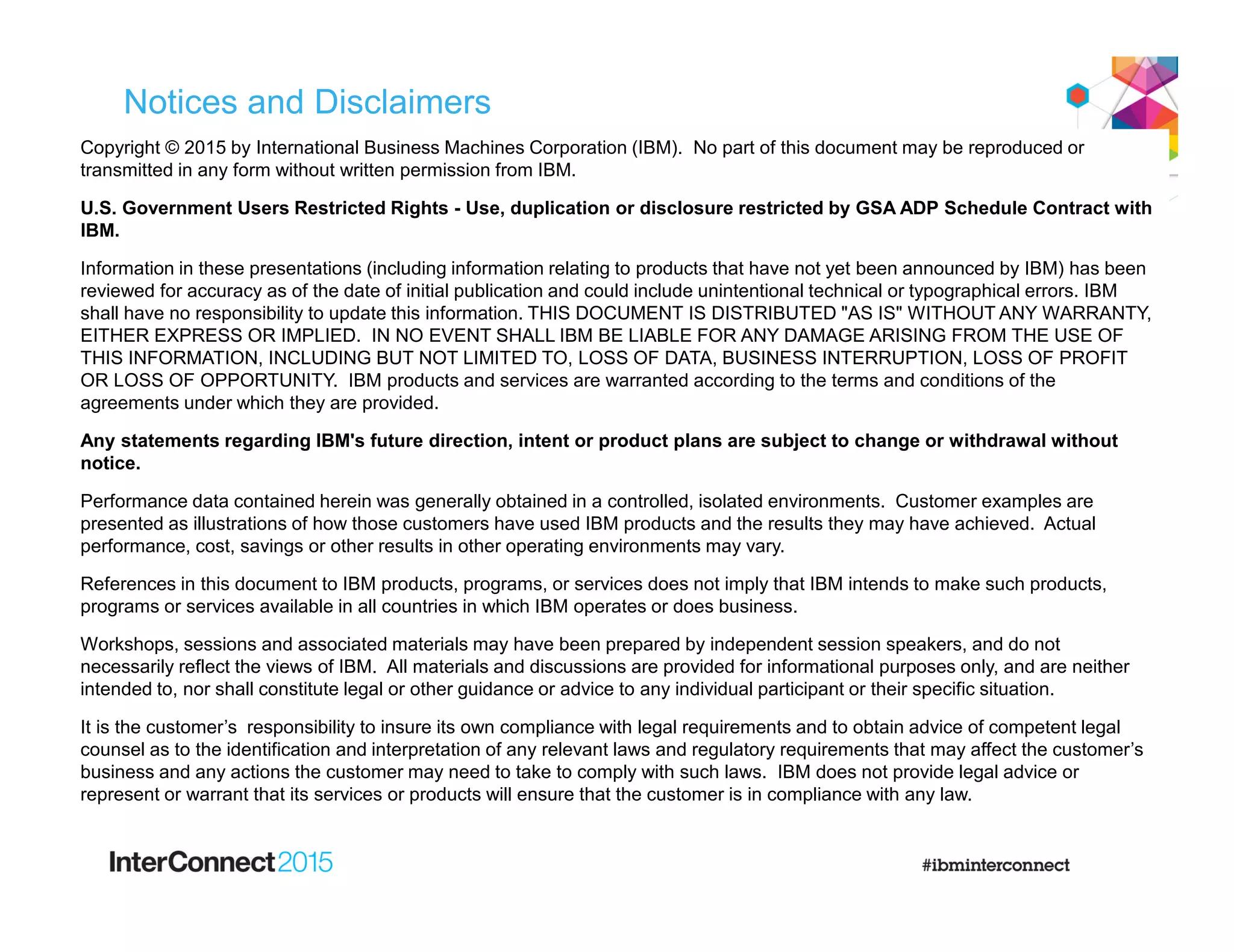 Notices and Disclaimers
Copyright © 2015 by International Business Machines Corporation (IBM). No part of this document may be reproduced or
transmitted in any form without written permission from IBM.
U.S. Government Users Restricted Rights - Use, duplication or disclosure restricted by GSA ADP Schedule Contract with
IBM.
Information in these presentations (including information relating to products that have not yet been announced by IBM) has been
reviewed for accuracy as of the date of initial publication and could include unintentional technical or typographical errors. IBM
shall have no responsibility to update this information. THIS DOCUMENT IS DISTRIBUTED "AS IS" WITHOUT ANY WARRANTY,
EITHER EXPRESS OR IMPLIED. IN NO EVENT SHALL IBM BE LIABLE FOR ANY DAMAGE ARISING FROM THE USE OF
THIS INFORMATION, INCLUDING BUT NOT LIMITED TO, LOSS OF DATA, BUSINESS INTERRUPTION, LOSS OF PROFIT
OR LOSS OF OPPORTUNITY. IBM products and services are warranted according to the terms and conditions of the
agreements under which they are provided.
Any statements regarding IBM's future direction, intent or product plans are subject to change or withdrawal without
notice.
Performance data contained herein was generally obtained in a controlled, isolated environments. Customer examples are
presented as illustrations of how those customers have used IBM products and the results they may have achieved. Actual
performance, cost, savings or other results in other operating environments may vary.
References in this document to IBM products, programs, or services does not imply that IBM intends to make such products,
programs or services available in all countries in which IBM operates or does business.
Workshops, sessions and associated materials may have been prepared by independent session speakers, and do not
necessarily reflect the views of IBM. All materials and discussions are provided for informational purposes only, and are neither
intended to, nor shall constitute legal or other guidance or advice to any individual participant or their specific situation.
It is the customer’s responsibility to insure its own compliance with legal requirements and to obtain advice of competent legal
counsel as to the identification and interpretation of any relevant laws and regulatory requirements that may affect the customer’s
business and any actions the customer may need to take to comply with such laws. IBM does not provide legal advice or
represent or warrant that its services or products will ensure that the customer is in compliance with any law.
 