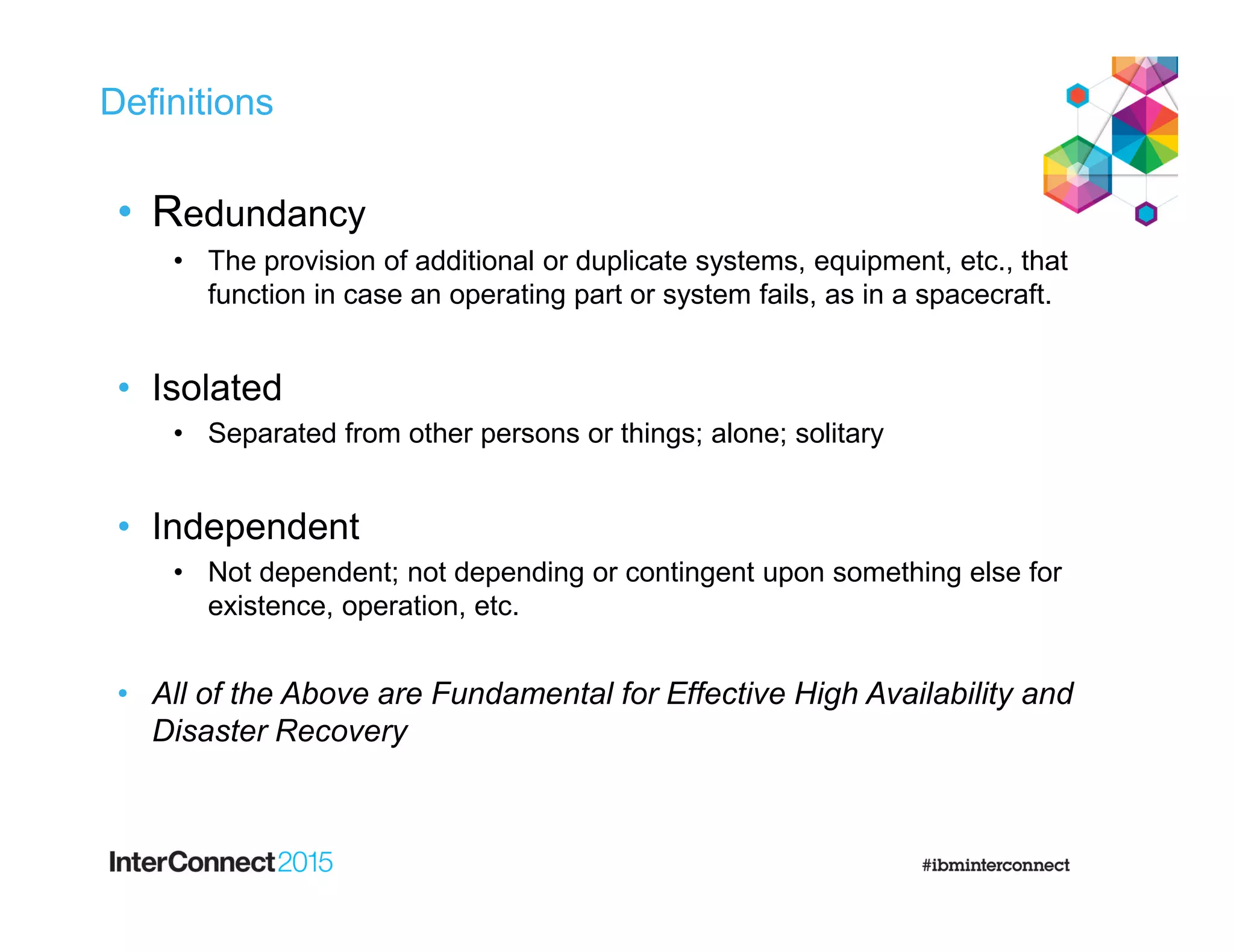Definitions
• Redundancy
• The provision of additional or duplicate systems, equipment, etc., that
function in case an operating part or system fails, as in a spacecraft.
• Isolated
• Separated from other persons or things; alone; solitary
• Independent
• Not dependent; not depending or contingent upon something else for
existence, operation, etc.
• All of the Above are Fundamental for Effective High Availability and
Disaster Recovery
 