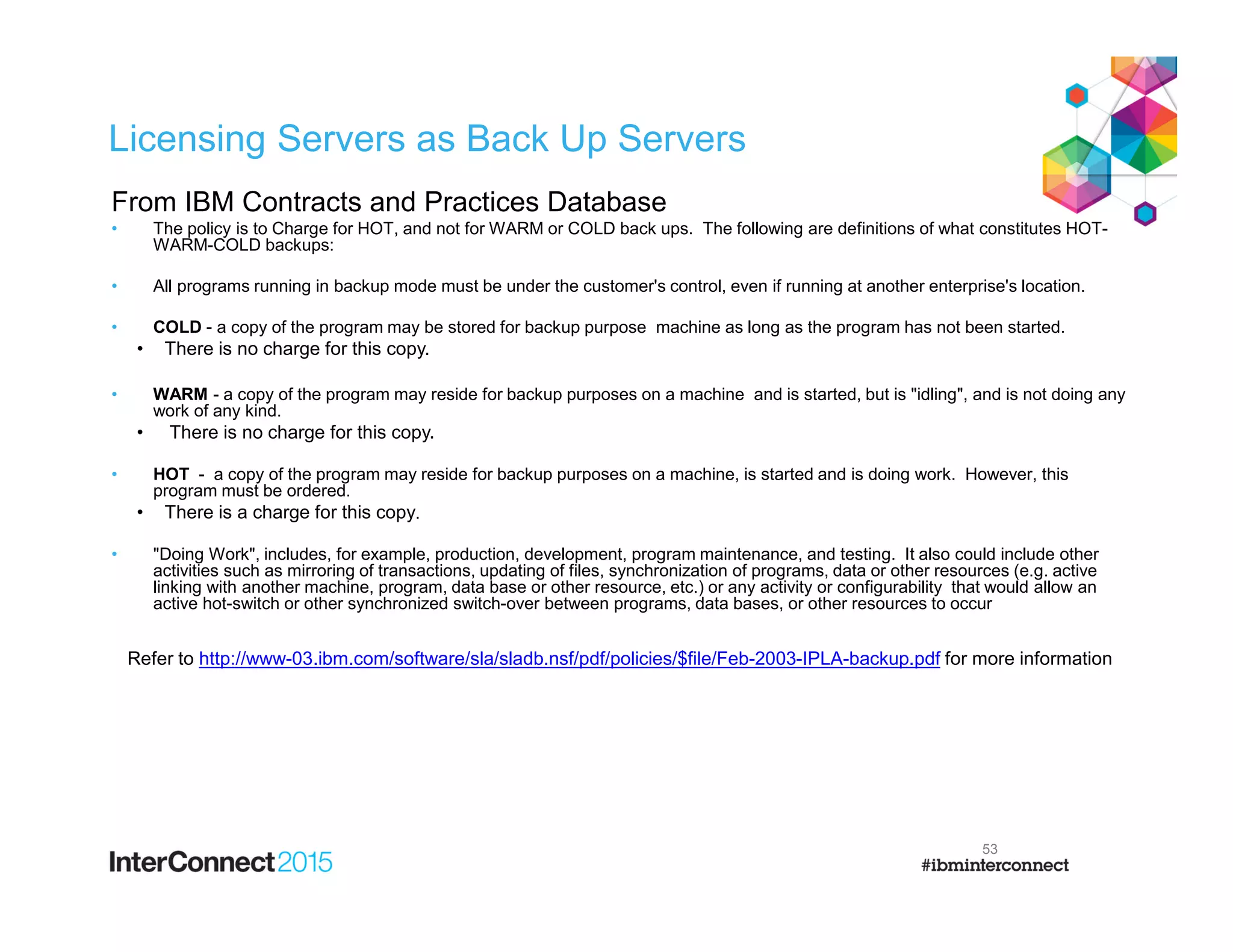 Licensing Servers as Back Up Servers
From IBM Contracts and Practices Database
• The policy is to Charge for HOT, and not for WARM or COLD back ups. The following are definitions of what constitutes HOT-
WARM-COLD backups:
• All programs running in backup mode must be under the customer's control, even if running at another enterprise's location.
• COLD - a copy of the program may be stored for backup purpose machine as long as the program has not been started.
• There is no charge for this copy.
• WARM - a copy of the program may reside for backup purposes on a machine and is started, but is "idling", and is not doing any
work of any kind.
• There is no charge for this copy.
• HOT - a copy of the program may reside for backup purposes on a machine, is started and is doing work. However, this
program must be ordered.
• There is a charge for this copy.
• "Doing Work", includes, for example, production, development, program maintenance, and testing. It also could include other
activities such as mirroring of transactions, updating of files, synchronization of programs, data or other resources (e.g. active
linking with another machine, program, data base or other resource, etc.) or any activity or configurability that would allow an
active hot-switch or other synchronized switch-over between programs, data bases, or other resources to occur
Refer to http://www-03.ibm.com/software/sla/sladb.nsf/pdf/policies/$file/Feb-2003-IPLA-backup.pdf for more information
53
 
