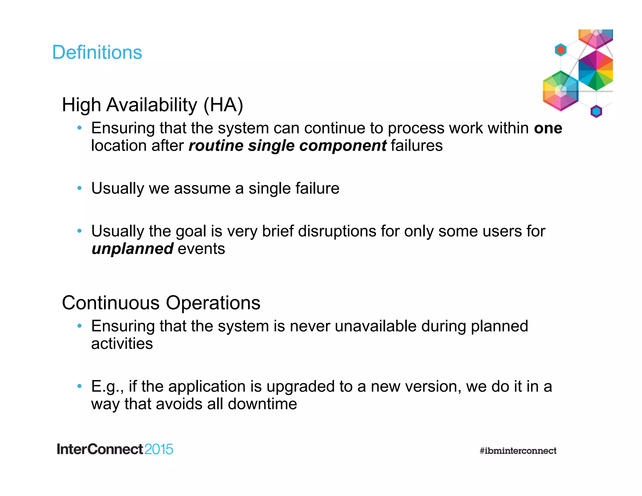 Definitions
High Availability (HA)
• Ensuring that the system can continue to process work within one
location after routine single component failures
• Usually we assume a single failure
• Usually the goal is very brief disruptions for only some users for
unplanned events
Continuous Operations
• Ensuring that the system is never unavailable during planned
activities
• E.g., if the application is upgraded to a new version, we do it in a
way that avoids all downtime
 