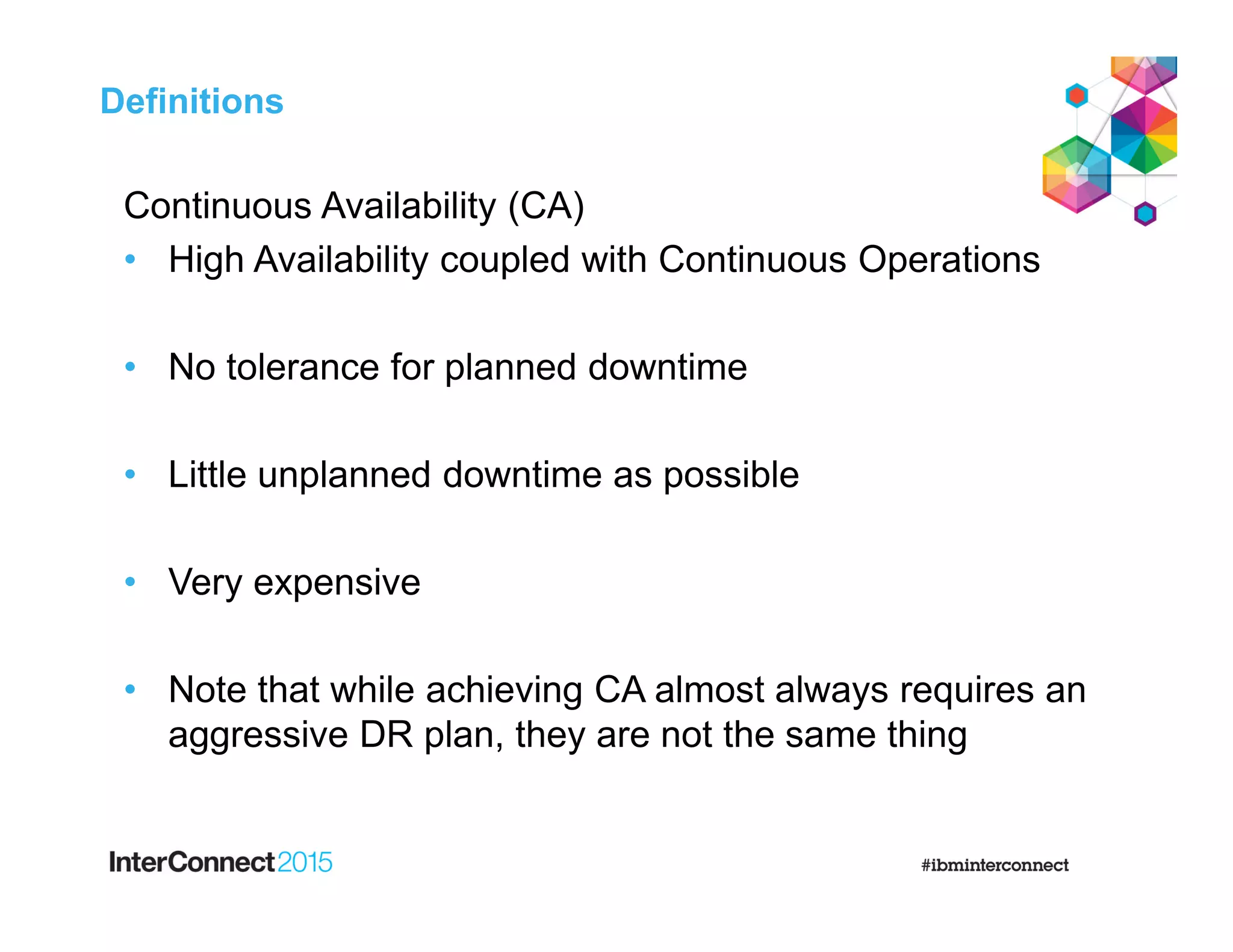 Continuous Availability (CA)
• High Availability coupled with Continuous Operations
• No tolerance for planned downtime
• Little unplanned downtime as possible
• Very expensive
• Note that while achieving CA almost always requires an
aggressive DR plan, they are not the same thing
Definitions
 