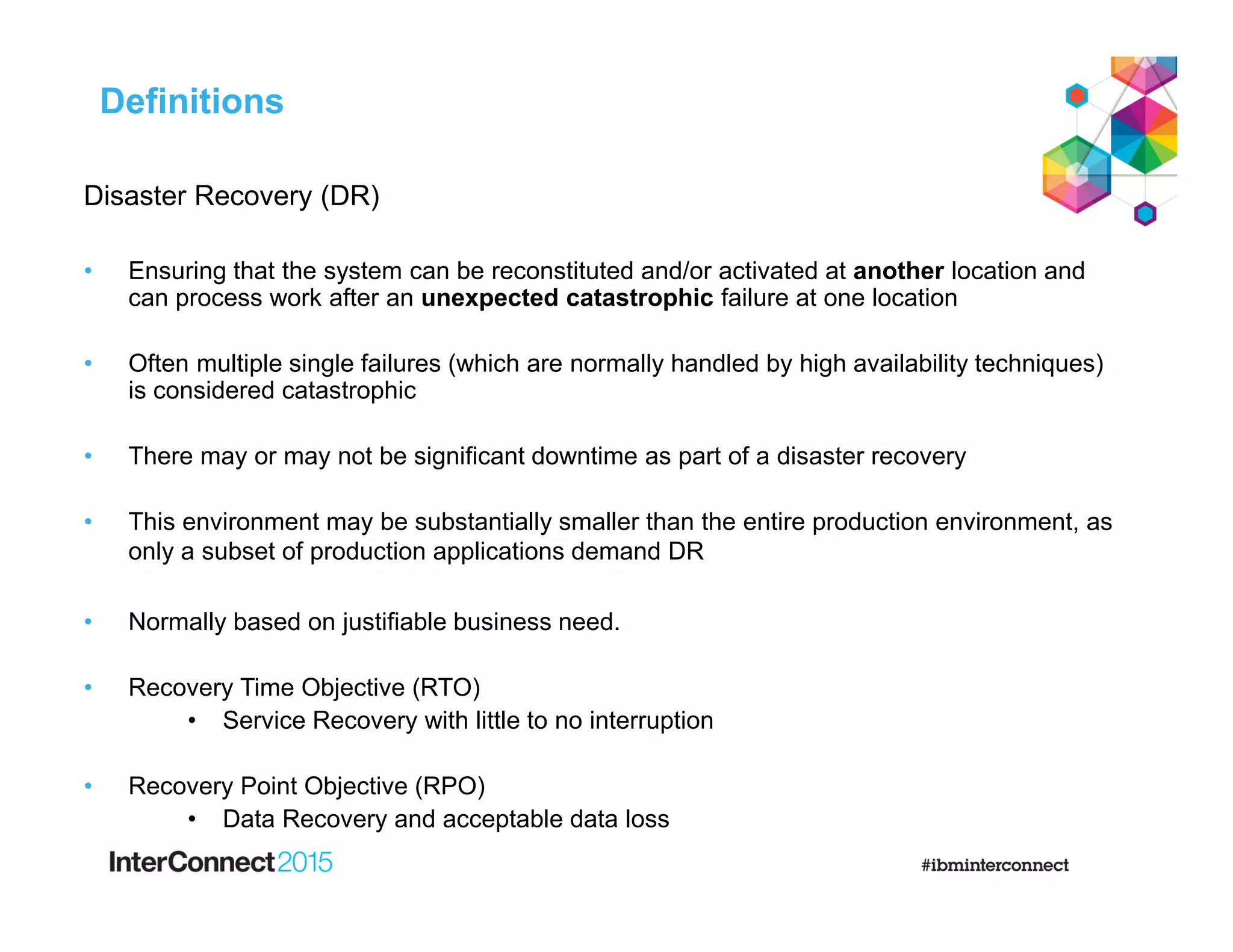 Disaster Recovery (DR)
• Ensuring that the system can be reconstituted and/or activated at another location and
can process work after an unexpected catastrophic failure at one location
• Often multiple single failures (which are normally handled by high availability techniques)
is considered catastrophic
• There may or may not be significant downtime as part of a disaster recovery
• This environment may be substantially smaller than the entire production environment, as
only a subset of production applications demand DR
• Normally based on justifiable business need.
• Recovery Time Objective (RTO)
• Service Recovery with little to no interruption
• Recovery Point Objective (RPO)
• Data Recovery and acceptable data loss
Definitions
 