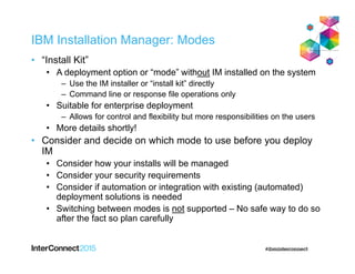 IBM Installation Manager: Modes
• “Install Kit”
• A deployment option or “mode” without IM installed on the system
– Use the IM installer or “install kit” directly
– Command line or response file operations only
• Suitable for enterprise deployment
– Allows for control and flexibility but more responsibilities on the users
• More details shortly!
• Consider and decide on which mode to use before you deploy
IM
• Consider how your installs will be managed
• Consider your security requirements
• Consider if automation or integration with existing (automated)
deployment solutions is needed
• Switching between modes is not supported – No safe way to do so
after the fact so plan carefully
 