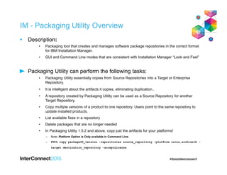 IM - Packaging Utility Overview
 Description:
• Packaging tool that creates and manages software package repositories in the correct format
for IBM Installation Manager.
• GUI and Command Line modes that are consistent with Installation Manager “Look and Feel”
Packaging Utility can perform the following tasks:
• Packaging Utility essentially copies from Source Repositories into a Target or Enterprise
Repository.
• It is intelligent about the artifacts it copies, eliminating duplication..
• A repository created by Packaging Utility can be used as a Source Repository for another
Target Repository.
• Copy multiple versions of a product to one repository. Users point to the same repository to
update installed products.
• List available fixes in a repository
• Delete packages that are no longer needed
• In Packaging Utility 1.5.2 and above, copy just the artifacts for your platforms!
– Note: Platform Option is Only available in Command Line.
– PUCL copy packageID_version -repositories source_repository -platform os=os,arch=arch -
target destination_repository -acceptLicense
 