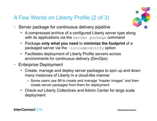 A Few Words on Liberty Profile (2 of 3)
• Server package for continuous delivery pipeline
• A compressed archive of a configured Liberty server type along
with its applications via the server package command
• Package only what you need to minimize the footprint of a
packaged server via the –include=minify option
• Facilitates deployment of Liberty Profile servers across
environments for continuous delivery (DevOps)
• Enterprise Deployment
• Create, manage and deploy server packages to spin up and down
many instances of Liberty in a cloud-like manner
– Some users use IM to create and manage “master images” and then
create server packages from them for deployment
• Check out Liberty Collectives and Admin Center for large scale
deployment
 