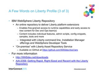 A Few Words on Liberty Profile (3 of 3)
• IBM WebSphere Liberty Repository
• An online repository to deliver Liberty platform extensions
– Enables fine-grained access to runtime capabilities and early access to
new content for Dev and Ops team(s)
– Content includes individual features, admin scripts, config snippets,
samples, tools and more
 Integrated with Liberty command line, Installation Manager
offerings and WebSphere Developer Tools
• “On-premise” with Liberty Asset Repository Service
– Available on GitHub at https://github.com/WASdev/tool.lars
• For more information
• http://WASdev.net/downloads
• AAI-2358: Getting Rapid, Right-Sized and Recent with the Liberty
Repository
 