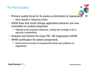 Fix Pack Quality
• Primary quality focus for fix packs is elimination of regressions
• More details in following charts
• APAR fixes that could change application behavior are now
controlled via custom properties
• Default is the previous behavior, unless the change is for a
security vulnerability
• Analysis and Actions for every PE / ZE (regression) APAR
• APAR certification for select components
• Extra level of review if components show any patterns of
regression
 