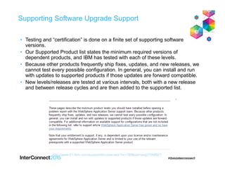 Supporting Software Upgrade Support
• Testing and “certification” is done on a finite set of supporting software
versions.
• Our Supported Product list states the minimum required versions of
dependent products, and IBM has tested with each of these levels.
• Because other products frequently ship fixes, updates, and new releases, we
cannot test every possible configuration. In general, you can install and run
with updates to supported products if those updates are forward compatible.
• New levels/releases are tested at various intervals, both with a new release
and between release cycles and are then added to the supported list.
http://www-01.ibm.com/support/docview.wss?rs=180&uid=swg27006921
 