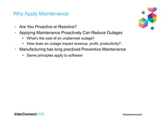 Why Apply Maintenance
• Are You Proactive or Reactive?
• Applying Maintenance Proactively Can Reduce Outages
• What’s the cost of an unplanned outage?
• How does an outage impact revenue, profit, productivity? .
• Manufacturing has long practiced Preventive Maintenance
• Same principles apply to software
 