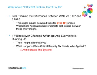 What about “If It’s Not Broken, Don’t Fix It?”
• Lets Examine the Differences Between WAS V8.0.0.7 and
8.0.0.8
• This single fixpack delivered fixes for over 301 unique
WebSphere Application Server defects that existed between
these two versions
• If You’re Never Changing Anything And Everything Is
Running OK
• Then I might agree with you
• What Happens When Critical Security Fix Needs to be Applied ?
o And It Breaks The System!!
 
